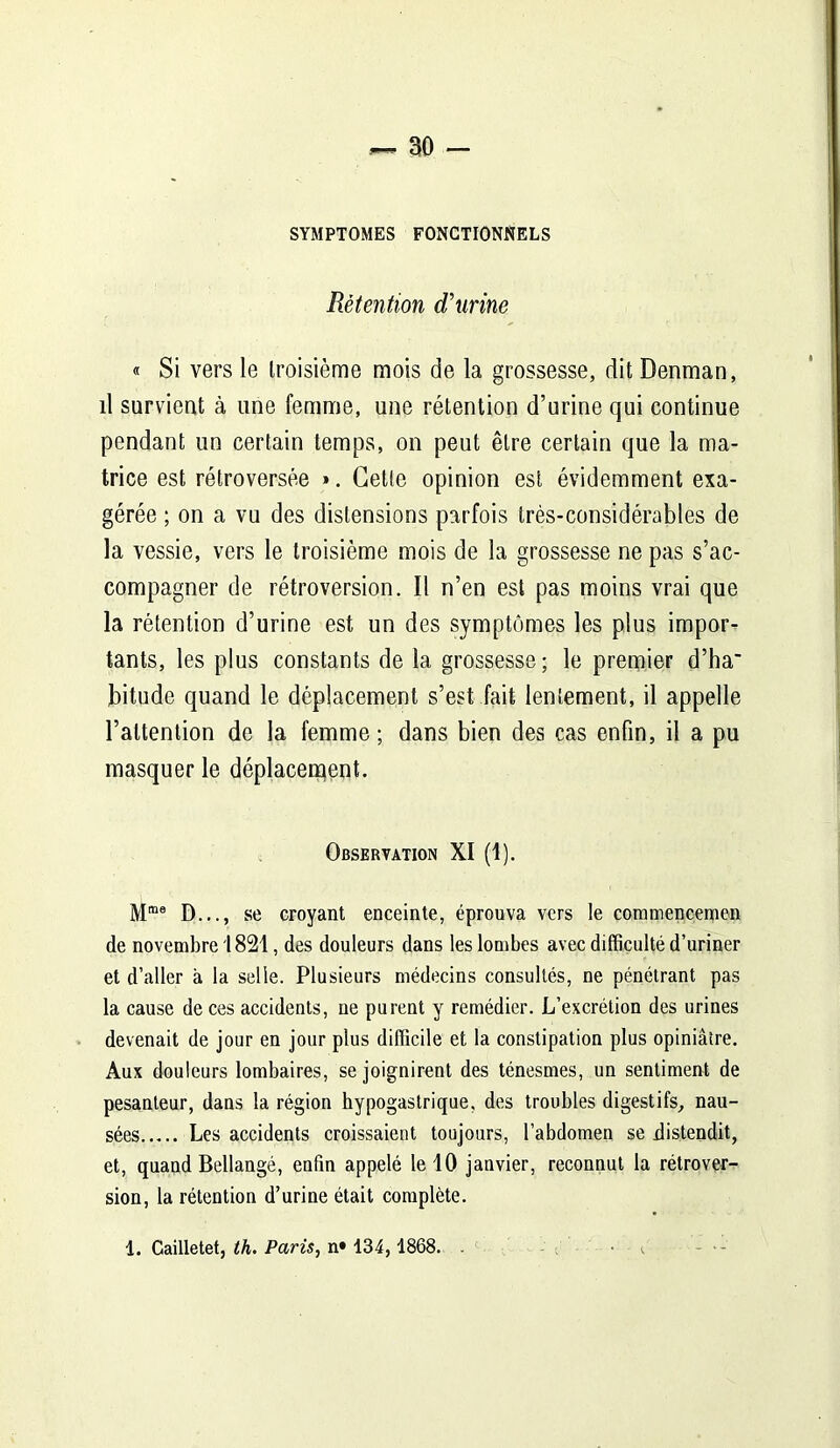 SYMPTOMES FONCTIONNELS Rétention d'urine « Si vers le troisième mois de la grossesse, dit Denman, il survient à une femme, une rétention d’urine qui continue pendant un certain temps, on peut être certain que la ma- trice est rétroversée ». Cette opinion est évidemment exa- gérée ; on a vu des distensions parfois très-considérables de la vessie, vers le troisième mois de la grossesse ne pas s’ac- compagner de rétroversion. Il n’en est pas moins vrai que la rétention d’urine est un des symptômes les plus impor- tants, les plus constants de la grossesse; le premier d’ha' bitude quand le déplacement s’est fait lentement, il appelle l’attention de la femme; dans bien des cas enfin, il a pu masquer le déplacement. Observation XI (1). Mme D..., se croyant enceinte, éprouva vers le cominencemen de novembre 1821, des douleurs dans les lombes avec difficulté d’uriner et d’aller à la selle. Plusieurs médecins consultés, ne pénétrant pas la cause de ces accidents, ne purent y remédier. L’excrétion des urines devenait de jour en jour plus difficile et la constipation plus opiniâtre. Aux douleurs lombaires, se joignirent des ténesmes, un sentiment de pesanteur, dans la région hypogastrique, des troubles digestifs, nau- sées Les accidents croissaient toujours, l’abdomen se distendit, et, quand Bellangé, enfin appelé le 10 janvier, reconnut la rétrover- sion, la rétention d’urine était complète. 1. Cailletet, th. Paris, n» 134, 1868.