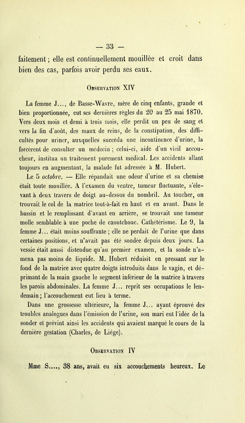 faitement ; elle est continuellement mouillée et croit dans bien des cas, parfois avoir perdu ses eaux. Observation XIV La femme J..., de Basse-Wavre, mère de cinq enfants, grande et bien proportionnée, eut ses dernières règles du 20 au 25 mai 1870. Vers deux mois et demi à trois mois, elle perdit un peu de sang et vers la fin d’août, des maux de reins, de la constipation, des diffi- cultés pour uriner, auxquelles succéda une incontinence d’urine, la forcèrent de consulter un médecin ; celui-ci, aidé d’un vieil accou- cheur, institua un traitement purement médical. Les accidents allant toujours en augmentant, la malade fut adressée à M. Hubert. Le 5 octobre. — Elle répandait une odeur d’urine et sa chemise était toute mouillée. A l’examen du ventre, tumeur fluctuante, s’éle- vant h deux travers de doigt au-dessus du nombril. Au toucher, on trouvait le col de la matrice tout-à-fait en haut et en avant. Dans le bassin et le remplissant d’avant en arrière, se trouvait une tumeur molle semblable h une poche de caoutchouc. Cathétérisme. Le 9, la femme J... était moins souffrante ; elle ne perdait de l’urine que dans certaines positions, et n’avait pas été sondée depuis deux jours. La vessie était aussi distendue qu’au premier examen, et la sonde n’a- mena pas moins de liquide. M. Hubert réduisit en pressant sur le fond de la matrice avec qqatre doigts introduits dans le vagin, et dé- primant de la main gauche le segment inférieur de la matrice à travers les parois abdominales. La femme J... reprit ses occupations le len- demain; l’accouchement eut lieu à terme. Dans une grossesse ultérieure, la femme J... ayant éprouvé des troubles analogues dans l’émission de l’urine, son mari eut l’idée de la sonder et prévint ainsi les accidents qui avaient marqué le cours de la dernière gestation (Charles, de Liège). Observation IV Mme S...., 38 ans, avait eu six accouchements heureux. Le