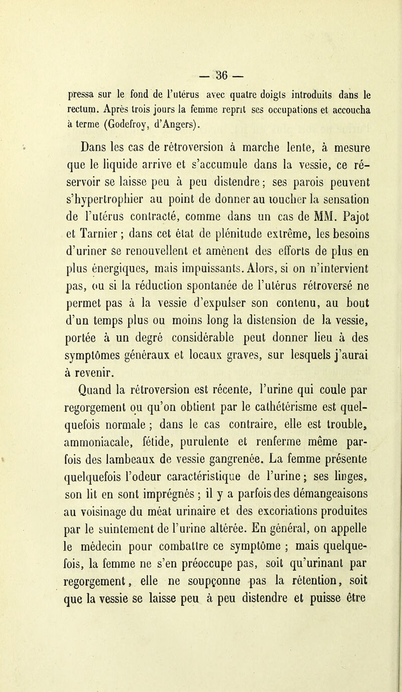 pressa sur le fond de l’utérus avec quatre doigts introduits dans le rectum. Après trois jours la femme reprit ses occupations et accoucha à terme (Godefroy, d’Angers). Dans les cas de rétroversion à marche lente, à mesure que le liquide arrive et s’accumule dans la vessie, ce ré- servoir se laisse peu à peu distendre ; ses parois peuvent s’hypertropliier au point de donner au toucher la sensation de l’utérus contracté, comme dans un cas de MM. Pajot et Tarnier ; dans cet état de plénitude extrême, les besoins d’uriner Se renouvellent et amènent des efforts de plus en plus énergiques, mais impuissants. Alors, si on n’intervient pas, ou si la réduction spontanée de l’utérus rétroversé ne permet pas à la vessie d’expulser son contenu, au bout d’un temps plus ou moins long la distension de la vessie, portée à un degré considérable peut donner lieu à des symptômes généraux et locaux graves, sur lesquels j’aurai à revenir. Quand la rétroversion est récente, l’urine qui coule par regorgement ou qu’on obtient par le cathétérisme est quel- quefois normale ; dans le cas contraire, elle est trouble, ammoniacale, fétide, purulente et renferme même par- fois des lambeaux de vessie gangrenée. La femme présente quelquefois l’odeur caractéristique de l’urine ; ses linges, son lit en sont imprégnés ; il y a parfois des démangeaisons au voisinage du méat urinaire et des excoriations produites par le suintement de l’urine altérée. En général, on appelle le médecin pour combattre ce symptôme ; mais quelque- fois, la femme ne s’en préoccupe pas, soit qu’urinant par regorgement, elle ne soupçonne pas la rétention, soit que la vessie se laisse peu à peu distendre et puisse être