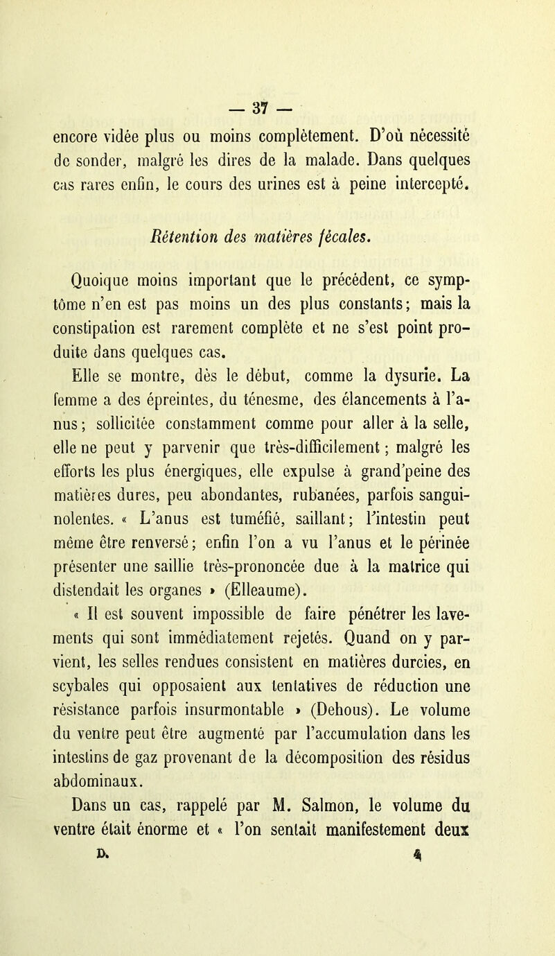 encore vidée plus ou moins complètement. D’où nécessité de sonder, malgré les dires de la malade. Dans quelques cas rares enfin, le cours des urines est à peine intercepté. Rétention des matières fécales. Quoique moins important que le précédent, ce symp- tôme n’en est pas moins un des plus constants; mais la constipation est rarement complète et ne s’est point pro- duite dans quelques cas. Elle se montre, dès le début, comme la dysurie. La femme a des épreintes, du ténesme, des élancements à l’a- nus; sollicitée constamment comme pour aller à la selle, elle ne peut y parvenir que très-difficilement ; malgré les efforts les plus énergiques, elle expulse à grand peine des matières dures, peu abondantes, rubanées, parfois sangui- nolentes. « L’anus est tuméfié, saillant; l'intestin peut même être renversé ; enfin l’on a vu l’anus et le périnée présenter une saillie très-prononcée due à la matrice qui distendait les organes » (Elleaume). « Il est souvent impossible de faire pénétrer les lave- ments qui sont immédiatement rejetés- Quand on y par- vient, les selles rendues consistent en matières durcies, en scybales qui opposaient aux tentatives de réduction une résistance parfois insurmontable » (Dehous). Le volume du ventre peut être augmenté par l’accumulation dans les intestins de gaz provenant de la décomposition des résidus abdominaux. Dans un cas, rappelé par M. Salmon, le volume du ventre était énorme et « l’on sentait manifestement deux