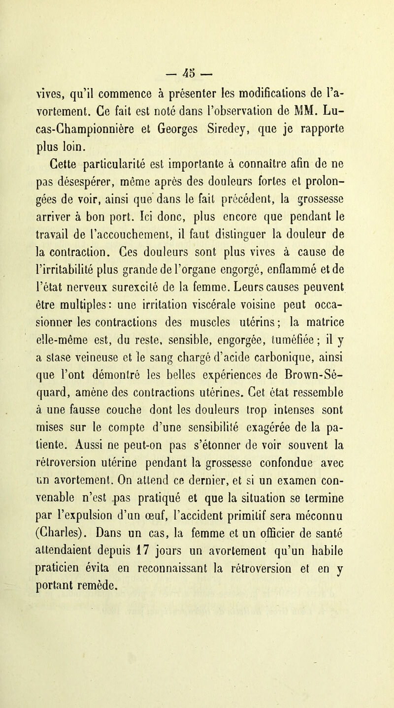 vives, qu’il commence à présenter les modifications de l’a- vortement. Ce fait est noté dans l’observation de MM. Lu- cas-Championnière et Georges Siredey, que je rapporte plus loin. Cette particularité est importante à connaître afin de ne pas désespérer, même après des douleurs fortes et prolon- gées de voir, ainsi que dans le fait précédent, la grossesse arriver à bon port. Ici donc, plus encore que pendant le travail de l’accouchement, il faut distinguer la douleur de la contraction. Ces douleurs sont plus vives à cause de l’irritabilité plus grande de l’organe engorgé, enflammé et de l’état nerveux surexcité de la femme. Leurs causes peuvent être multiples: une irritation viscérale voisine peut occa- sionner les contractions des muscles utérins ; la matrice elle-même est, du reste, sensible, engorgée, tuméfiée ; il y a stase veineuse et le sang chargé d’acide carbonique, ainsi que l’ont démontré les belles expériences de Brown-Sé- quard, amène des contractions utérines. Cet état ressemble à une fausse couche dont les douleurs trop intenses sont mises sur le compte d’une sensibilité exagérée de la pa- tiente. Aussi ne peut-on pas s’étonner de voir souvent la rétroversion utérine pendant la grossesse confondue avec un avortement. On attend ce dernier, et si un examen con- venable n’est pas pratiqué et que la situation se termine par l’expulsion d’un œuf, l’accident primitif sera méconnu (Charles). Dans un cas, la femme et un officier de santé attendaient depuis 17 jours un avortement qu’un habile praticien évita en reconnaissant la rétroversion et en y portant remède.