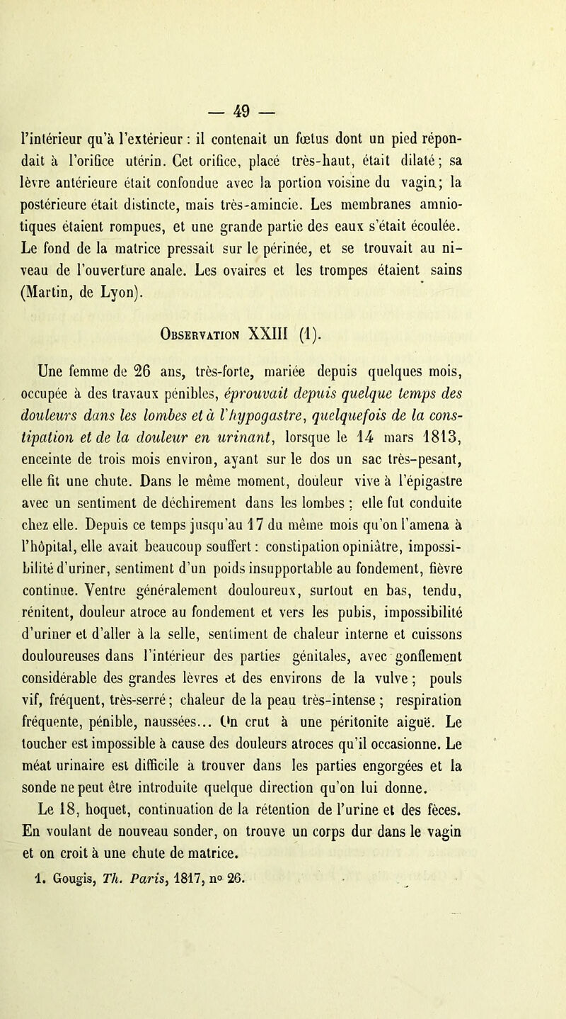 l’inlérieur qu’à l’extérieur : il contenait un fœtus dont un pied répon- dait à l’orifice utérin. Cet orifice, placé très-haut, était dilaté; sa lèvre antérieure était confondue avec la portion voisine du vagin; la postérieure était distincte, mais très-amincie. Les membranes amnio- tiques étaient rompues, et une grande partie des eaux s était écoulée. Le fond de la matrice pressait sur le périnée, et se trouvait au ni- veau de l’ouverture anale. Les ovaires et les trompes étaient sains (Martin, de Lyon). Observation XXIII (1). Une femme de 26 ans, très-forte, mariée depuis quelques mois, occupée à des travaux pénibles, éprouvait depuis quelque temps des douleurs dans les lombes et à l'hypogastre, quelquefois de la cons- tipation et de la douleur en urinant, lorsque le 14 mars 1813, enceinte de trois mois environ, ayant sur le dos un sac très-pesant, elle fit une chute. Dans le même moment, douleur vive à l’épigastre avec un sentiment de déchirement dans les lombes ; elle fut conduite chez elle. Depuis ce temps jusqu’au 17 du même mois qu’on l’amena à l’hôpital, elle avait beaucoup souffert: constipation opiniâtre, impossi- bilité d’uriner, sentiment d’un poids insupportable au fondement, fièvre continue. Ventre généralement douloureux, surtout en bas, tendu, rénitent, douleur atroce au fondement et vers les pubis, impossibilité d’uriner et d’aller à la selle, sentiment de chaleur interne et cuissons douloureuses dans l’intérieur des parties génitales, avec gonflement considérable des grandes lèvres et des environs de la vulve ; pouls vif, fréquent, très-serré; chaleur de la peau très-intense; respiration fréquente, pénible, naussées... On crut à une péritonite aiguë. Le toucher est impossible à cause des douleurs atroces qu’il occasionne. Le méat urinaire est difficile à trouver dans les parties engorgées et la sonde ne peut être introduite quelque direction qu’on lui donne. Le 18, hoquet, continuation de la rétention de l’urine et des fèces. En voulant de nouveau sonder, on trouve un corps dur dans le vagin et on croit à une chute de matrice.