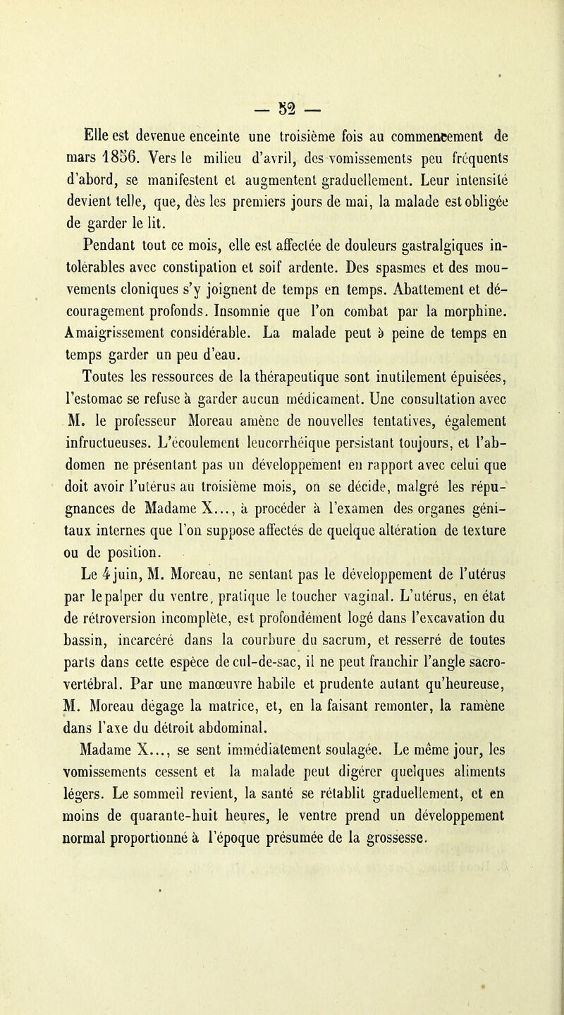 Elle est devenue enceinte une troisième fois au commencement de mars 1856. Vers le milieu d’avril, des vomissements peu fréquents d’abord, se manifestent et augmentent graduellement. Leur intensité devient telle, que, dès les premiers jours de mai, la malade est obligée de garder le lit. Pendant tout ce mois, elle est affectée de douleurs gastralgiques in- tolérables avec constipation et soif ardente. Des spasmes et des mou- vements cloniques s’y joignent de temps en temps. Abattement et dé- couragement profonds. Insomnie que l’on combat par la morphine. Amaigrissement considérable. La malade peut b peine de temps en temps garder un peu d’eau. Toutes les ressources de la thérapeutique sont inutilement épuisées, l’estomac se refuse à garder aucun médicament. Une consultation avec M. le professeur Moreau amène de nouvelles tentatives, également infructueuses. L’écoulement leucorrhéique persistant toujours, et l’ab- domen ne présentant pas un développement en rapport avec celui que doit avoir l’utérus au troisième mois, on se décide, malgré les répu- gnances de Madame X..., à procéder à l’examen des organes géni- taux internes que l’on suppose affectés de quelque altération de texture ou de position. Le 4juin, M. Moreau, ne sentant pas le développement de l’utérus par le palper du ventre, pratique le toucher vaginal. L’utérus, en état de rétroversion incomplète, est profondément logé dans l’excavation du bassin, incarcéré dans la courbure du sacrum, et resserré de toutes parts dans cette espèce de cul-de-sac, il ne peut franchir l’angle sacro- vertébral. Par une manœuvre habile et prudente autant qu’heureuse, M. Moreau dégage la matrice, et, en la faisant remonter, la ramène dans l’axe du détroit abdominal. Madame X..., se sent immédiatement soulagée. Le même jour, les vomissements cessent et la malade peut digérer quelques aliments légers. Le sommeil revient, la santé se rétablit graduellement, et en moins de quarante-huit heures, le ventre prend un développement normal proportionné à l’époque présumée de la grossesse.