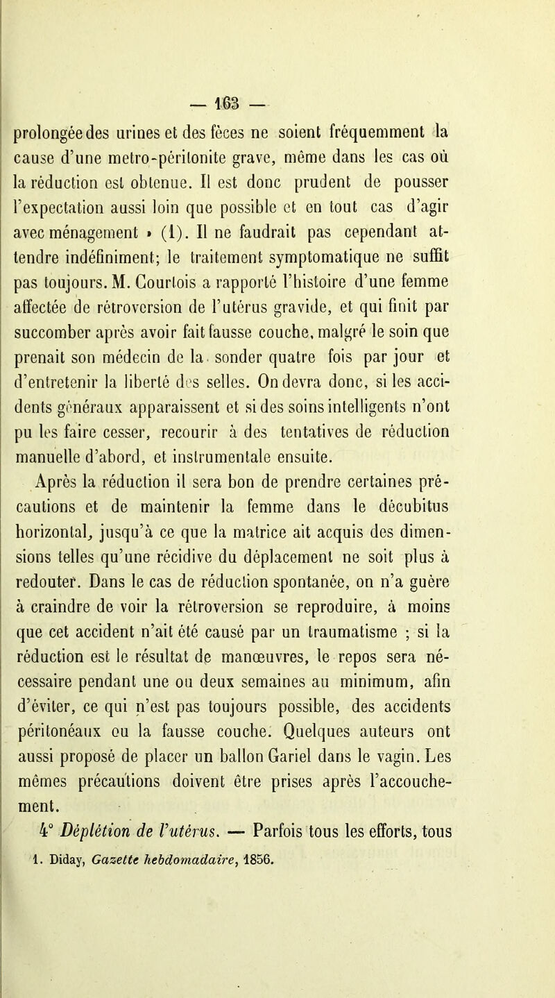 prolongée des urines et des fèces ne soient fréquemment la cause d’une metro-périlonite grave, même dans les cas où la réduction est obtenue. Il est donc prudent de pousser l’expectation aussi loin que possible et en tout cas d’agir avec ménagement » (1). Il ne faudrait pas cependant at- tendre indéfiniment; le traitement symptomatique ne suffit pas toujours. M. Courtois a rapporté l’histoire d’une femme affectée de rétroversion de l’utérus gravide, et qui finit par succomber après avoir fait fausse couche, malgré le soin que prenait son médecin de la sonder quatre fois par jour et d’entretenir la liberté des selles. On devra donc, si les acci- dents généraux apparaissent et si des soins intelligents n’ont pu les faire cesser, recourir à des tentatives de réduction manuelle d’abord, et instrumentale ensuite. Après la réduction il sera bon de prendre certaines pré- cautions et de maintenir la femme dans le dêcubitus horizontal, jusqu’à ce que la matrice ait acquis des dimen- sions telles qu’une récidive du déplacement ne soit plus à redouter. Dans le cas de réduction spontanée, on n’a guère à craindre de voir la rétroversion se reproduire, à moins que cet accident n’ait été causé par un traumatisme ; si la réduction est le résultat de manœuvres, le repos sera né- cessaire pendant une ou deux semaines au minimum, afin d’éviter, ce qui n’est pas toujours possible, des accidents péritonéaux ou la fausse couche. Quelques auteurs ont aussi proposé de placer un ballon Gariel dans le vagin. Les mêmes précautions doivent être prises après l’accouche- ment. 4° Déplétion de Vutérus. — Parfois tous les efforts, tous 1. Diday, Gazette hebdomadaire, 1856.