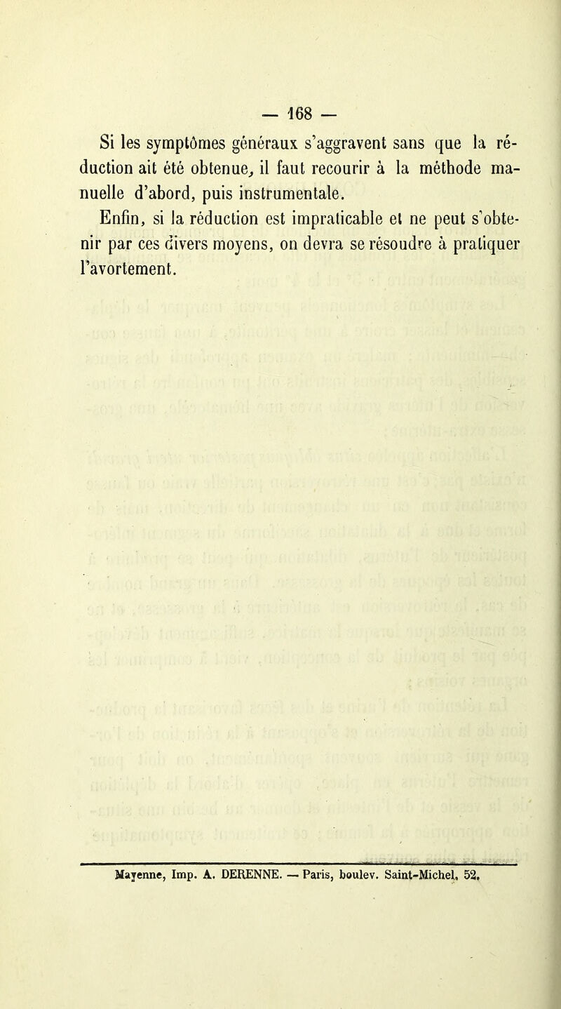 Si les symptômes généraux s’aggravent sans que la ré- duction ait été obtenue, il faut recourir à la méthode ma- nuelle d’abord, puis instrumentale. Enfin, si la réduction est impraticable et ne peut s’obte- nir par ces divers moyens, on devra se résoudre à pratiquer l’avortement. Mayenne, lmp. A. DERENNE. — Paris, boulev. Saint-Michel, 52.