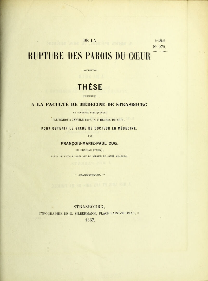 DE LA 2<=SEIîlF. 979. RUPTURE DES PAROIS DU CŒUR THÈSE rilÉSENTKE A LA FACULTÉ DE MÉDECIIVE DE STRASBOURG KT SOUTENUE PUBLIQUEMENT LE MARDI 8 JANVIER 1867, A 3 HEURES DU SOIK . POUR OBTENIR LE GRADE DE DOCTEUR EN MÉDECINE, PAU FRANÇOIS-MARIE-PAUL CUQ, DE liRASSAC (TARN), ÉLÈVE DE L'Éf.ULE IMl'ÉRIALE DU SERVICE HE SANTÉ MILITAIRE. STRASBOURG, TYPOGRAPHIE DE G. SILBERMANN, PLACE SAINT-THOMAS, 3 1867.