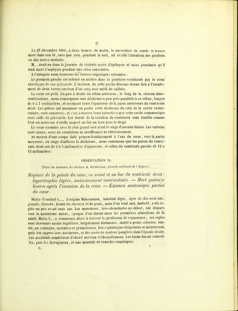 Le 27 décembre 1861, à deux heures du miitin, le sui veiilant de ronde ie trouve mort dans son lit, sans que rien, pendant la nuit, ait éveillé l'attention des gardiens ou des autres malades. M... avait eu dans la journée de violents accès d'épilepsie et nous pensâmes qu'il était mort d'asphyxie pendant une crise convulsive. A l'autopsie nous trouvons les lésions organiques suivantes : Le poumon gauche est refoulé en arrière dans la gouttière vertébrale par le cœur enveloppé de son péricarde. L'incision de cette poche fibreuse donne lieu à l'écoule- ment de deux verres environ d'un sang noir mêlé de caillots. Le cœur est petit. Un peu à droite du sillon antérieur, le long de la cloison inter- ventricnlaire, nous remarquons une déchirure à peu près parallèle à ce sillon, longue de 6 à 7 centimètres, et occupant toute l'épaisseur de la paroi antérieure du ventricule droit. Les piliers qui masquent en partie cette déchirure du côté de la cavité ventri- culaire, sont conservés, et c'est à travers leurs interstices que cette cavité communique avec celle du péricarde. Les bords de la solution de continuité sont éraillés comme l'est un morceau d'étoffe auquel on fait un trou avec le doigt. Le cœur examiné avec le plus grand soin n'est le siège d'aucune lésion. Les valvules sont saines; nous ne constatons ni insufBsance ni rétrécissement. Au moyen d'une coupe faite perpendiculairement à l'axe du cœur, vers la partie moyenne, où siège d'ailleurs la déchirure, nous constatons que les parois du ventri- cule droit ont de 4 à 5 millimètres d'épaisseur, et celles du ventricule gauche de 12 à 13 millimètres. OBSERVATION VL (Tirée du mémoire du docteur A. Bertherand, Ga&elte médicale de l'Algérie.) Rupture de la pointe du c(Bm\ en avant et au bas du ventricule droit ; hypertrophie légère, amincissement ventriculaire. — Mort quatorze heures après Vinvasion de la crise. — Examen anatomique partiel du cœur. Maria-Trinidad c..., d'origine Mahonnaise, habitant Alger, âgée de dix-neuf ans, grande, élancée, brune de cheveux et de peau , mais d'un teint mat, maladif, a été ré- glée un peu avant onze ans. Les menstrues, très-abondantes au début, ont disparu vers la quinzième année, époque d'où datent aussi les premières altérations de la santé. Maria C... a commencé alors à exercer la profession de repasseuse ; ses règles sont devenues moins régulières, inégalement distancées, tantôt à peine colorées, tan- tôt, au contraire, noirâtres et grumeleuses. Des céphalalgies fréquentes se montrèrent, puis des oppressions nocturnes, et des accès de douleur pongitive dans l'épaule droite. Ces accidents semblèrent d'abord nerveux et rhumatismaux. Les bains furent conseil- lés, puis les ferrugineux, et une quantité de remèdes empiriques.