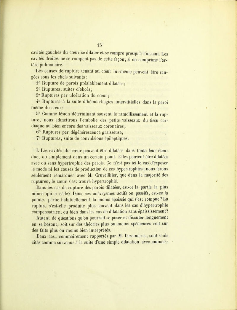 cavités gauches du cœur se dilater et se rompre presqu a l'instant. Les cavités droites ne se rompent pas de cette façon, si on comprime l'ar- tère pulmonaire. Les causes de rupture tenant au cœur lui-même peuvent être ran- gées sous les chefs suivants : 1® Rupture de parois préalablement dilatées; Ruptures, suites d'abcès; 3° Ruptures par ulcération du cœur; 4° Ruptures à la suite d'hémorrhagies interstitielles dans la paroi même du cœur; 5 Comme lésion déterminant souvent le ramollissement et la rup- ture, nous admettrons l'embolie des petits vaisseaux du tissu car- diaque ou bien encore des vaisseaux coronaires; 6° Ruptures par dégénérescence graisseuse; 7 Ruptures, suite de convulsions épileptiques. L Les cavités du cœur peuvent être dilatées dans toute leur éten- due, ou simplement dans un certain point. Elles peuvent être dilatées avec ou sans hypertrophie des parois. Ce n'est pas ici le cas d'exposer le mode ni les causes de production de ces hypertrophies ; nous ferons seulement remarquer avec M. Cruveilhier, que dans la majorité des ruptures, le cœur s'est trouvé hypertrophié. Dans les cas de rupture des parois dilatées, est-ce la partie la plus mince qui a cédé? Dans ces anévrysmes actifs ou passifs, est-ce la pointe, partie habituellement la moins épaissie qui s'est rompue? La rupture s'est-elle produite plus souvent dans les cas d'hypertrophie compensatrice, ou bien dans les cas de dilatation sans épaississement? Autant de questions qu'on pourrait se poser et discuter longuement en se basant, soit sur des théories plus ou moins spécieuses soit sur des faits plus ou moins bien interprétés. Deux cas, sommairement rapportés par M. Dezeimeris, sont seuls cités comme survenus à la suite d'une simple dilatation avec amincis-