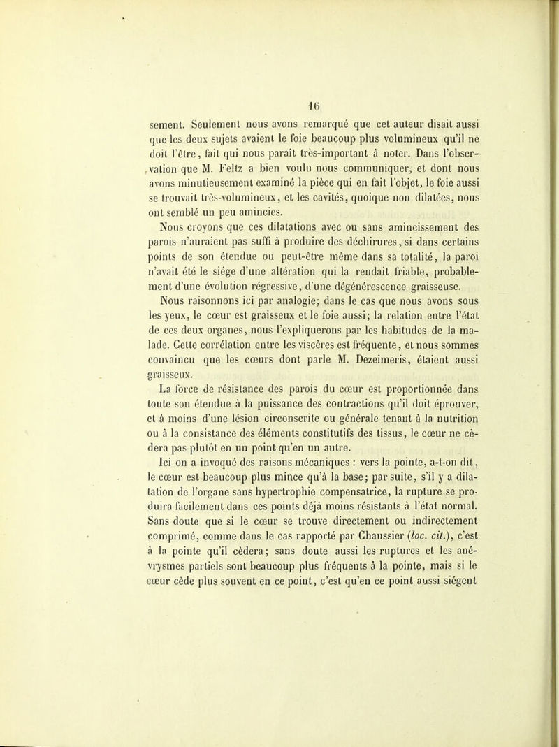 sèment. Seulement nous avons remarqué que cet auteur disait aussi que les deux sujets avaient le foie beaucoup plus volumineux qu'il ne doit l'être, fait qui nous paraît très-important à noter. Dans l'obser- ,vation que M. Feltz a bien voulu nous communiquer, et dont nous avons minutieusement examiné la pièce qui en fait l'objet, le foie aussi se trouvait très-volumineux, et les cavités, quoique non dilatées, nous ont semblé un peu amincies. Nous croyons que ces dilatations avec ou sans amincissement des parois n'auraient pas suffi à produire des déchirures, si dans certains points de son étendue ou peut-être même dans sa totalité, la paroi n'avait été le siège d'une altération qui la rendait friable, probable- ment d'une évolution régressive, d'une dégénérescence graisseuse. Nous raisonnons ici par analogie; dans le cas que nous avons sous les yeux, le cœur est graisseux et le foie aussi; la relation entre l'état de ces deux organes, nous l'expliquerons par les habitudes de la ma- lade. Cette corrélation entre les viscères est fréquente, et nous sommes convaincu que les cœurs dont parle M. Dezeimeris, étaient aussi graisseux. La force de résistance des parois du cœur est proportionnée dans toute son étendue à la puissance des contractions qu'il doit éprouver, et à moins d'une lésion circonscrite ou générale tenant à la nutrition ou à la consistance des éléments constitutifs des tissus, le cœur ne cé- dera pas plutôt en un point qu'en un autre. Ici on a invoqué des raisons mécaniques : vers la pointe, a-t-on dit, le cœur est beaucoup plus mince qu'à la base; par suite, s'il y a dila- tation de l'organe sans hypertrophie compensatrice, la rupture se pro- duira facilement dans ces points déjà moins résistants à l'état normal. Sans doute que si le cœur se trouve directement ou indirectement comprimé, comme dans le cas rapporté par Chaussier {loc. cit.), c'est à la pointe qu'il cédera ; sans doute aussi les ruptures et les ané- vrysmes partiels sont beaucoup plus fréquents à la pointe, mais si le cœur cède plus souvent en ce point, c'est qu'en ce point aussi siègent