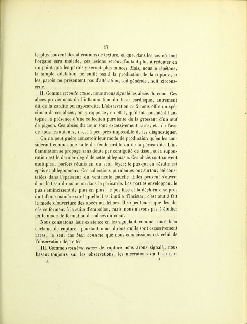 le plus souvent des altérations de texture, et que, dans les cas où tout l'organe sera malade, ces lésions seront dautant plus à redouter en un point que les parois y seront plus minces. Mais, nous le répétons, la simple dilatation ne suffît pas à la production de la rupture, si les parois ne présentent pas d'altération, soit générale, soit circons- crite. II. Comme seconde cause, nous avons signalé les abcès du cœur. Ces abcès proviennent de l'inflammation du tissu cardiaque, autrement dit de la cardite ou myocardite. L'observation n 2 nous offre un spé- cimen de ces abcès; on y rapporte, en effet, qu'il fut constaté à l'au- topsie la présence d'une collection purulente de la grosseur d'un œuf de pigeon. Ces abcès du cœur sont excessivement rares, et, de l'avis de tous les auteurs, il est à peu près impossible de les diagnostiquer. On ne peut guère concevoir leur mode de production qu'en les con- sidérant comme une suite de l'endocardite ou de la péricardite. L'in- flammation se propage sans doute par contiguité de tissu, et la suppu- ration est le dernier degré de cette phlegmasie. Ces abcès sont souvent multiples, parfois réunis en un seul foyer; le pus qui en résulte est épais et phlegraoneux. Ces collections purulentes ont surtout été cons- tatées dans l'épaisseur du ventricule gauche. Elles peuvent s'ouvrir dans le tissu du cœur ou dans le péricarde. Les parties enveloppant le pus s'amincissent de plus en plus, le pus fuse et la déchirure se pro- duit d'une manière sur laquelle il est inutile d'insister; c'est tout à fait le mode d'ouverture des abcès au dehors. Il se peut aussi que des ab- cès se forment à la suite d'embolies, mais nous n'avons pas à étudier ici le mode de formation des abcès du cœur. Nous constatons leur existence en les signalant comme cause bien certaine de rupture, pourtant nous dirons qu'ils sont excessivement rares ; le seul cas bien constaté que nous connaissions est celui de l'observation déjà citée. III. Comme troisième cause de rupture nous avons signalé, nous basant toujours sur les observations, les ulcérations du tissu car-