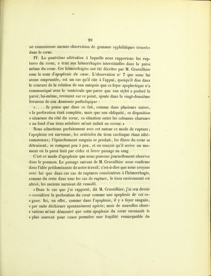 ne connaissons aucune observation de gommes syphilitiques trouvées dans le cœur. IV. La quatrième altération à laquelle nous rapportons les rup- tures du cœur, a trait aux hémorrhagies interstitielles dans la paroi même du cœur. Ces hémorrhagies ont été décrites par M. Cruveilhier sous le nom à'apoplexie du cœur. L'observation n 7 que nous lui avons empruntée, est un cas qu'il cite à l'appui, quoiqu'il dise dans le courant de la relation de son autopsie que ce foyer apoplectique n'a communiqué avec le ventricule que parce que son stylet a perforé la paroi; lui-même, revenant sur ce point, ajoute dans la vingt-deuxième livraison de son Anatomie pathologique : «. . . . Je pense que dans ce fait, comme dans plusieurs autres, «la perforation était complète, mais que son obliquité, sa disposition « sinueuse du côté du cœur, sa situation entre les colonnes charnues « au fond d'un tissu aréolaire m'ont induit en erreur.» Nous admettons parfaitement avec cet auteur ce mode de rupture ; l'apoplexie est survenue, les artérioles du tissu cardiaque étant athé- romateuses; l'épanchement sanguin se produit, les fibres du cœur se détruisent, se rompent peu à peu, et on conçoit qu'il arrive un mo- ment où la paroi finit par céder et livrer passage au sang. C'est ce mode d'apoplexie que nous pouvons journellement observer dans le poumon. Le passage suivant de M. Cruveilhier nous confirme dans l'idée prédominante de notre travail, c'est-à-dire que nous croyons avec lui que dans ces cas de ruptures consécutives à l'hémorrhagie, comme du reste dans tous les cas de rupture, le tissu environnant est altéré, les anciens auraient dit ramolli. «Dans le cas que j'ai rapporté, dit M. (Cruveilhier, j'ai cru devoir « considérer la perforation du cœur comme une apoplexie de cet or- «gane. Ici, en effet, comme dans l'apoplexie, il y a foyer sanguin, «par suite déchirure spontanément opérée; mais de nouvelles obser- « vations m'ont démontré que cette apoplexie du cœur reconnaît le « plus souvent pour cause première une fragilité remarquable du