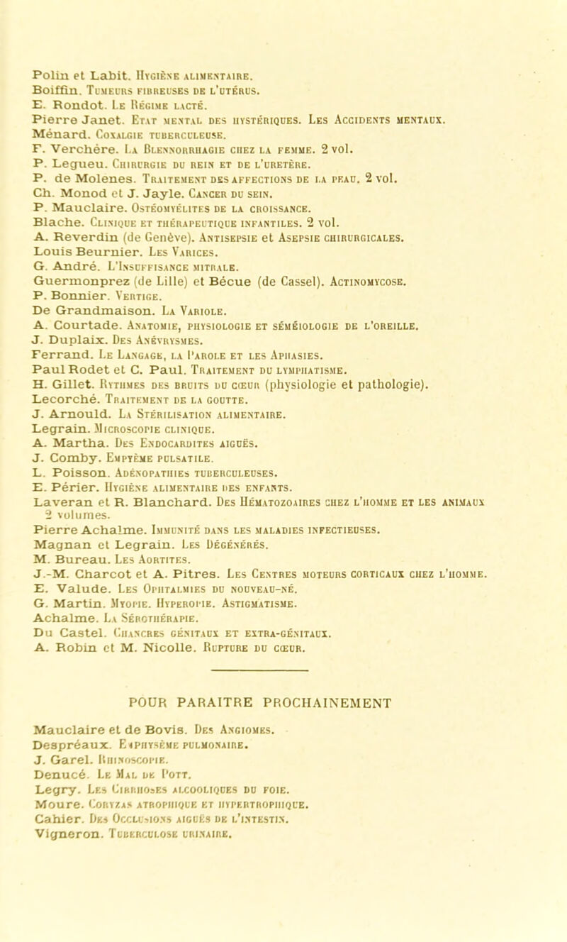 Polin et Labit. Hygiène alimentaire. Boiffin. Tumeurs eirreuses de l’utérus. E. Rondot. Le Régime lacté. Pierre Janet. Etat mental des hystériques. Les Accidents mentaux. Ménard. Coxalgie tuberculeuse. F. Verchére. La Blennorrhagie chez la femme. 2 vol. P. Legueu. Chirurgie du rein et de l’uretère. P. de Molenes. Traitement désaffections de la pf.au. 2 vol. Ch. Monod et J. Jayle. Cancer du sein. P. Mauclaire. Ostéomyélites de la croissance. Blache. Clinique et thérapeutique infantiles. 2 vol. A. Reverdin (de Genève). Antisepsie et Asepsie chirurgicales. Louis Beurnier. Les Varices. G. André. L'Insuffisance mitrale. Guermonprez (de Lille) et Bécue (de Cassel). Actinomycose. P. Bonnier. Vertige. De Grandmaison. La Variole. A. Courtade. Anatomie, physiologie et séméiologie de l’oreille. J. Duplaix. Des Anévrysmes. Ferrand. Le Langage, la I’arole et les Aphasies. PaulRodet et C. Paul. Traitement du lymphatisme. H. Gillet. Rythmes des bruits du cœur (physiologie et pathologie). Lecorché. Traitement de la goutte. J. Arnould. La Stérilisation alimentaire. Legrain. Microscopie clinique. A. Martha. Des Endocardites aiguës. J. Comby. Empyème pulsatile. L. Poisson. Adénopathies tuberculeuses. E. Périer. Hygiène alimentaire des enfants. Laveran et R. Blanchard. Des Hématozoaires chez l’homme et les animaux 2 volumes. Pierre Achalme. Immunité dans les maladies infectieuses. Magnan ci Legrain. Les Dégénérés. M. Bureau. Les Aortites. J -M. Charcot et A. Pitres. Les Centres moteurs corticaux chez l’homme. E. Valude. Les Ophtalmies du nouveau-né. G. Martin. Myopie. Hyperopie. Astigmatisme. Achalme. La Sérothérapie. Du Castel. Chancres génitaux et extra-génitaux. A. Robin et M. Nicolle. Rupture du cœur. POUR PARAITRE PROCHAINEMENT Mauclaire et de Bovis. Des Angiomes. Despréaux. Eiphysème pulmonaire. J. Garel. Ruinoscopie. Denucé. Le Mal de I’ott. Legry. Les Cirrhoses alcooliques du foie. Moure. Coryzas atrophique et hypertrophique. Cahier. Des Occlusions aiguës de l’intestin. Vigneron. Tudehculose urinaire.