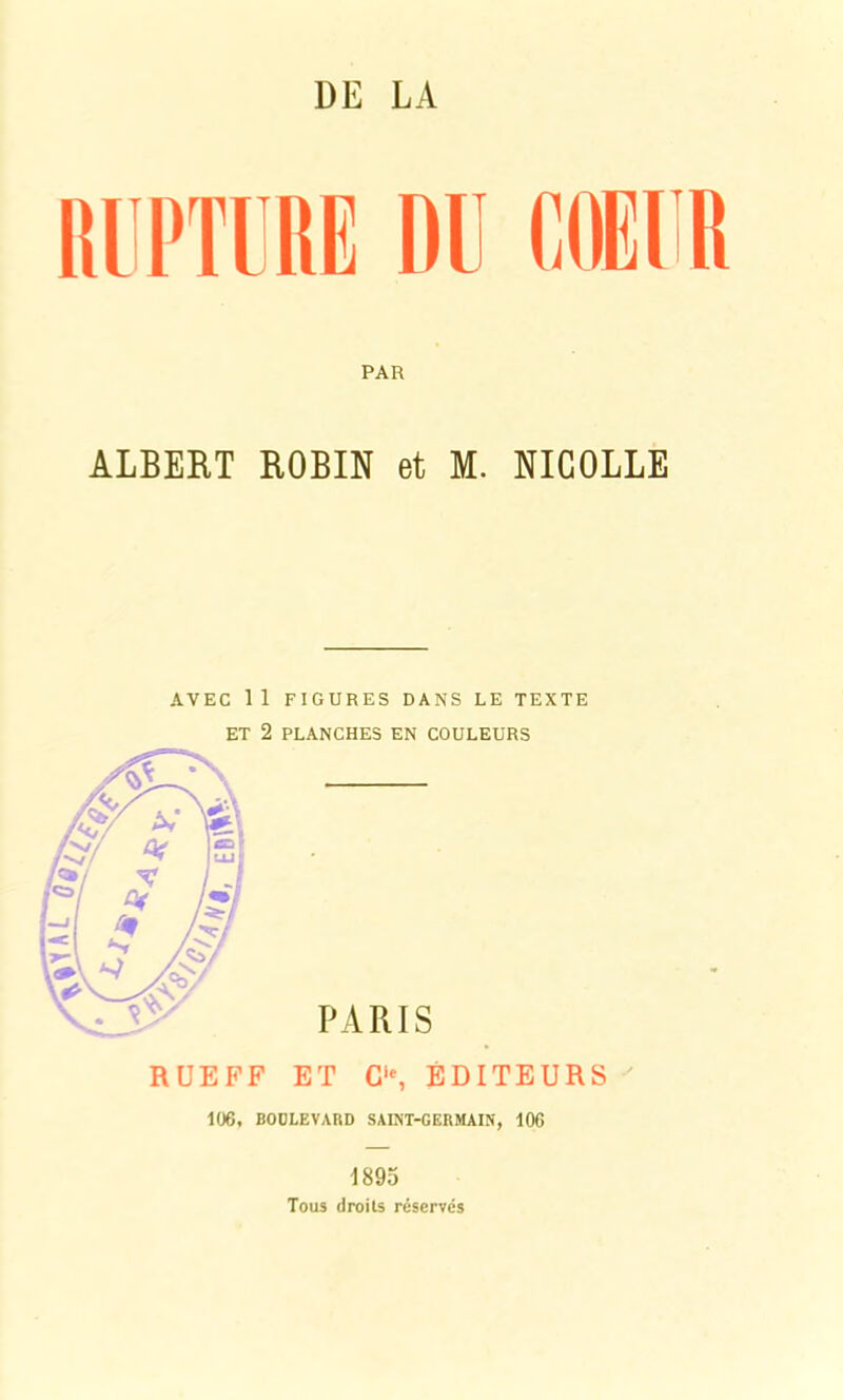 DE LA RUPTURE DU COEUR PAR ALBERT ROBIN et M. NICOLLE AVEC 11 FIGURES DANS LE TEXTE ET 2 PLANCHES EN COULEURS R UE FF ET G1*, ÉDITEURS 106, BOULEVARD SAINT-GERMAIN, 106 1895 Tous droits réservés