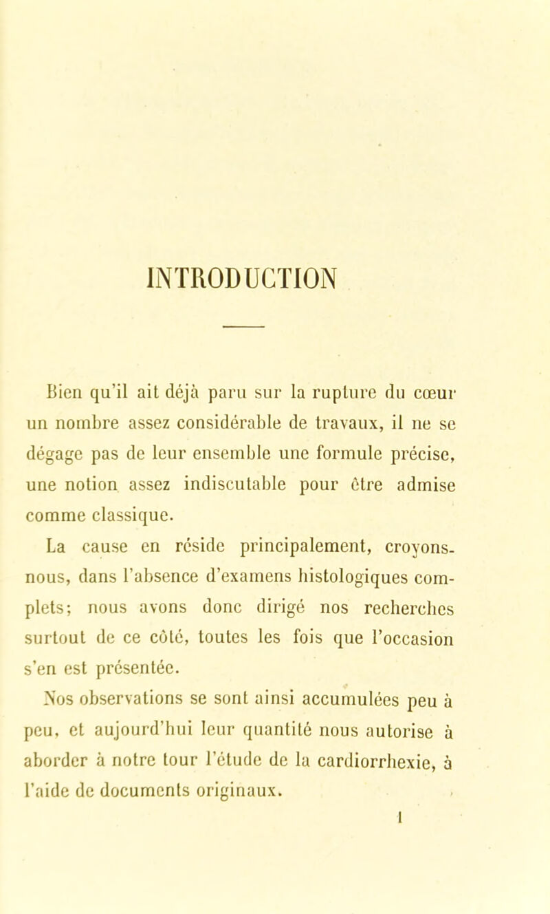 INTRODUCTION Bien qu’il ait déjà paru sur la rupture du cœur un nombre assez considérable de travaux, il ne se dégage pas de leur ensemble une formule précise, une notion assez indiscutable pour être admise comme classique. La cause en réside principalement, croyons- nous, dans l’absence d’examens histologiques com- plets; nous avons donc dirigé nos recherches surtout de ce côté, toutes les fois que l’occasion s’en est présentée. Nos observations se sont ainsi accumulées peu à peu, et aujourd’hui leur quantité nous autorise à aborder à notre tour l’étude de la cardiorrhexie, à l’aide de documents originaux.