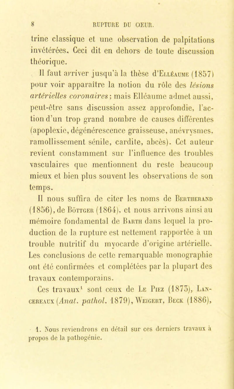 trine classique et une observation de palpitations invétérées. Ceci dit en dehors de toute discussion théorique. 11 faut arriver jusqu’à la thèse d’ELLÉAUME (1857) pour voir apparaître la notion du rôle des lésions artérielles coronaires ; mais Elléaume admet aussi, peut-être sans discussion assez approfondie, l’ac- tion d’un trop grand nombre de causes différentes (apoplexie, dégénérescence graisseuse, anévrysmes, ramollissement sénile, cardile, abcès). Cet auteur revient constamment sur l’influence des troubles vasculaires que mentionnent du reste beaucoup mieux et bien plus souvent les observations de son temps. Il nous suffira de citer les noms de Bertherand (1856), de Bottger (1864), et nous arrivons ainsi au mémoire fondamental de Bartii dans lequel la pro- duction de la rupture est nettement rapportée à un trouble nutritif du myocarde d’origine artérielle. Les conclusions de cette remarquable monographie ont été confirmées et complétées par la plupart des travaux contemporains. Ces travaux1 sont ceux de Le Fiez (1875), Lan- cereaüx (Anat. pathol. 1879), Weigert, Beck (1886), 1. Nous reviendrons en détail sur ces derniers travaux à propos de la patliogénie.