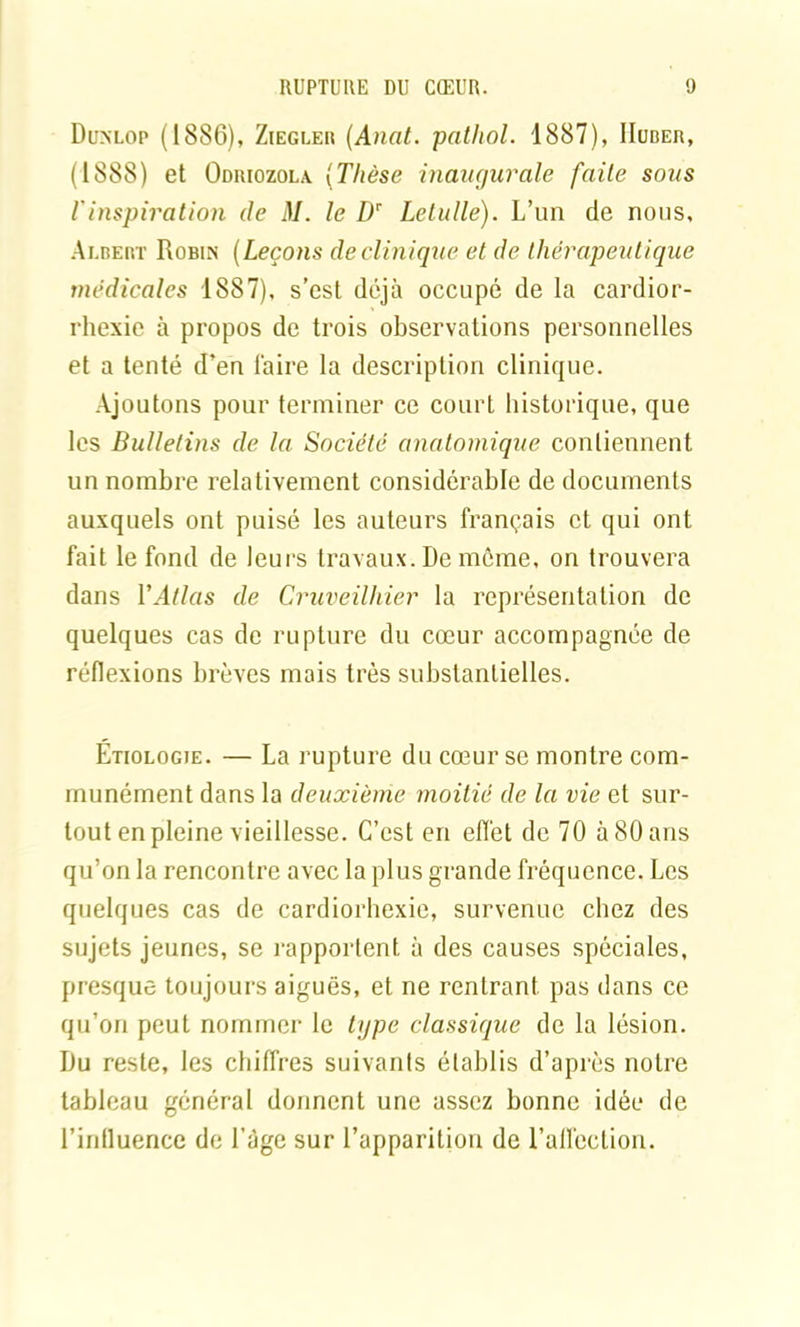 Dunlop (1886), Ziegler (Anat. pathol. 1887), IIuber, (1888) et Odriozola (Thèse inaugurale faite sous rinspiration de M. le Dr Letulle). L’un de nous, Albert Robin (Leçons de clinique et de thérapeutique médicales 1887), s’est déjà occupé de la cardior- rhexie à propos de trois observations personnelles et a tenté d’en faire la description clinique. Ajoutons pour terminer ce court historique, que les Bulletins de la Société anatomique contiennent un nombre relativement considérable de documents auxquels ont puisé les auteurs français et qui ont fait le fond de leurs travaux. De môme, on trouvera dans VAtlas de Cruveilhier la représentation de quelques cas de rupture du cœur accompagnée de réflexions brèves mais très substantielles. Étiologie. — La rupture du cœur se montre com- munément dans la deuxième moitié de la vie et sur- tout en pleine vieillesse. C’est en effet de 70 à 80 ans qu’on la rencontre avec la plus grande fréquence. Les quelques cas de cardiorhexie, survenue chez des sujets jeunes, se rapportent à des causes spéciales, presque toujours aiguës, et ne rentrant, pas dans ce qu’on peut nommer le type classique de la lésion. Du reste, les chiffres suivants établis d’après notre tableau général donnent une assez bonne idée de l’influence de l’àge sur l’apparition de l’aflcction.