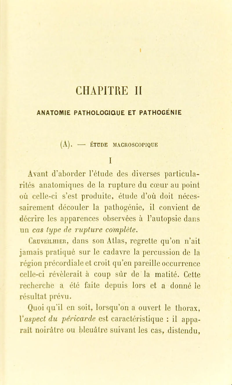 I CHAPITRE II ANATOMIE PATHOLOGIQUE ET PATHOGÉNIE (A). — ÉTÜDE MACROSCOPIQUE I Avant d'aborder l’étude des diverses particula- rités anatomiques de la rupture du cœur au point où celle-ci s’est produite, étude d’où doit néces- sairement découler la pathogénie, il convient de décrire les apparences observées à l’autopsie dans un cas type de rupture complète. Croveilhier, dans son Atlas, regrette qu’on n’ait jamais pratiqué sur le cadavre la percussion de la région précordiale et croit qu’en pareille occurrence celle-ci révélerait à coup sûr de la matité. Cette recherche a été faite depuis lors et a donné le résultat prévu. Quoi qu’il en soit, lorsqu’on a ouvert le thorax, l'aspect du péricarde est caractéristique : il appa- raît noirâtre ou bleuâtre suivant les cas, distendu,