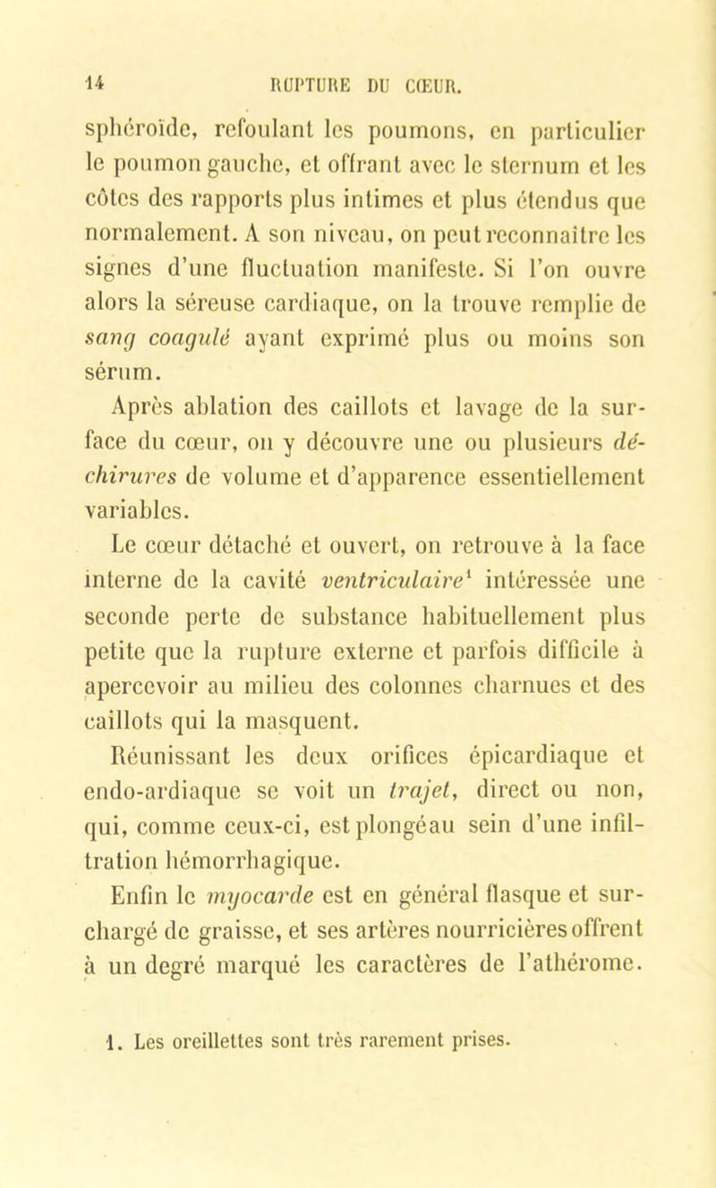 sphéroïde, refoulant les poumons, en particulier le poumon gauche, et offrant avec le sternum et les côtes des rapports plus intimes et plus étendus que normalement. A son niveau, on peut reconnaître les signes d’une fluctuation manifeste. Si l’on ouvre alors la séreuse cardiaque, on la trouve remplie de sang coagulé ayant exprimé plus ou moins son sérum. Après ablation des caillots et lavage de la sur- face du cœur, on y découvre une ou plusieurs dé- chirures de volume et d’apparence essentiellement variables. Le cœur détaché et ouvert, on retrouve à la face interne de la cavité ventriculaire1 intéressée une seconde perte de substance habituellement plus petite que la rupture externe et parfois difficile à apercevoir au milieu des colonnes charnues et des caillots qui la masquent. Réunissant les deux orifices épicardiaque et endo-ardiaque se voit un trajet, direct ou non, qui, comme ceux-ci, estplongéau sein d’une infil- tration hémorrhagique. Enfin le imjocarde est en général flasque et sur- chargé de graisse, et ses artères nourricières offrent à un degré marqué les caractères de l’athérome. 1. Les oreillettes sont très rarement prises.