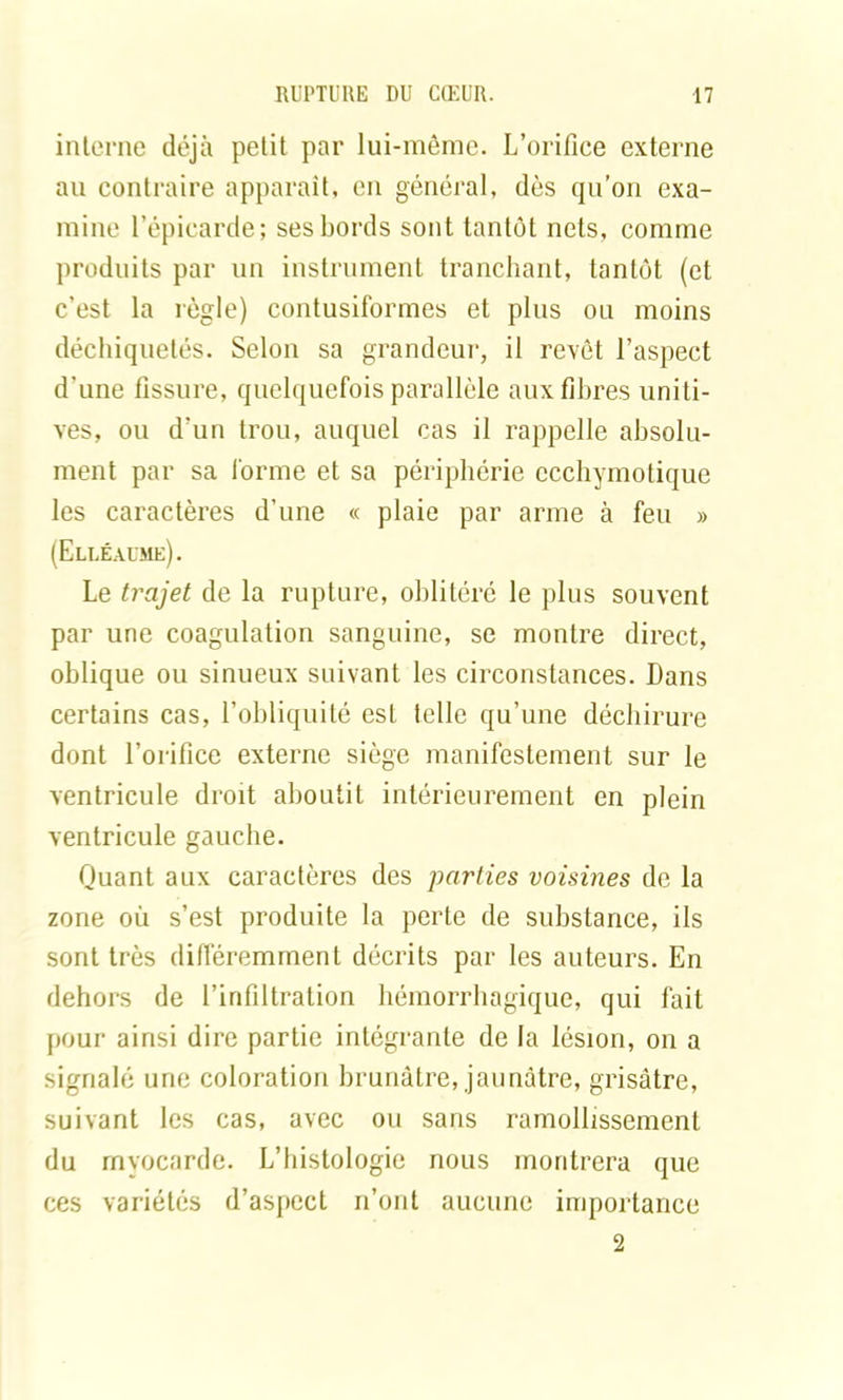 interne déjà petit par lui-même. L’orifice externe au contraire apparaît, en général, dès qu’on exa- mine l’épicarde; ses bords sont tantôt nets, comme produits par un instrument tranchant, tantôt (et c’est la règle) contusiformes et pins ou moins déchiquetés. Selon sa grandeur, il revêt l’aspect d'une fissure, quelquefois parallèle aux fibres uniti- ves, ou d’un trou, auquel cas il rappelle absolu- ment par sa forme et sa périphérie ccchymotique les caractères d’une « plaie par arme à fen » (Elléaume). Le trajet de la rupture, oblitéré le plus souvent par une coagulation sanguine, se montre direct, oblique ou sinueux suivant les circonstances. Dans certains cas, l’obliquité est telle qu’une déchirure dont l’orifice externe siège manifestement sur le ventricule droit aboutit intérieurement en plein ventricule gauche. Quant aux caractères des parties voisines de la zone où s’est produite la perte de substance, ils sont très différemment décrits par les auteurs. En dehors de l’infiltration hémorrhagique, qui fait pour ainsi dire partie intégrante de la lésion, on a signalé une coloration brunâtre, jaunâtre, grisâtre, suivant les cas, avec ou sans ramollissement du myocarde. L’histologie nous montrera que ces variétés d’aspect n’ont aucune importance 2