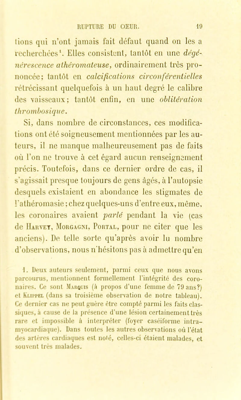 lions qui n’ont jamais fait défaut quand on les a recherchées*. Elles consistent, tantôt en une dégé- nérescence athéromateuse, ordinairement très pro- noncée; tantôt en calcifications circonférentielles rétrécissant quelquefois à un haut degré le calibre des vaisseaux; tantôt enfin, en une oblitération thrombosique. Si, dans nombre de circonstances, ces modifica- tions ont été soigneusement mentionnées par les au- teurs, il ne manque malheureusement pas de faits où l’on ne trouve à cet égard aucun renseignement précis. Toutefois, dans ce dernier ordre de cas, il s'agissait presque toujours de gens âgés, à l’autopsie desquels existaient en abondance les stigmates de Fathéromasie ; chez quelques-uns d’entre eux, môme, les coronaires avaient parlé pendant la vie (cas de Harvey, Morgagni, Portal, pour ne citer que les anciens). De telle sorte qu’après avoir lu nombre d’observations, nous n'hésitons pas à admettre qu’en 1. Deux auteurs seulement, parmi ceux que nous avons parcourus, mentionnent formellement l’intégrité des coro- naires. Ce sont Marquis (à propos d’une femme de 79 ans?) et Kuppel (dans sa troisième observation de notre tableau). Ce dernier cas ne peut guère être compté parmi les faits clas- siques, à cause de la présence d’une lésion certainement très rare et impossible à interpréter (foyer caséiforrne intra- rnyocardiaque). Dans toutes les autres observations où l’état des artères cardiaques est nolé, celles-ci étaient malades, et souvent très malades.