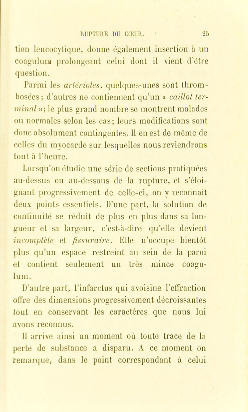 tion leucocytique, donne également insertion à un coagulum prolongeant celui dont il vient d’ôtre question. Parmi les artérioles, quelques-unes sont throm- bosées: d’autres ne contiennent qu’un « caillot ter- minal »: le plus grand nombre se montrent malades ou normales selon les cas; leurs modifications sont donc absolument contingentes. 11 en est de même de celles du myocarde sur lesquelles nous reviendrons tout à l’heure. Lorsqu’on étudie une série de sections pratiquées au-dessus ou au-dessous de la rupture, et s’éloi- gnant progressivement de celle-ci, on y reconnaît deux points essentiels. D’une part, la solution de continuité se réduit de plus en plus dans sa lon- gueur et sa largeur, c’est-à-dire qu’elle devient incomplète et fissuraire. Elle n’occupe bientôt plus qu’un espace restreint au sein de la paroi et contient seulement un très mince coagu- lum. D’autre part, l’infarctus qui avoisine l’effraction offre des dimensions progressivement décroissantes tout en conservant les caractères que nous lui avons reconnus. Il arrive ainsi un moment où toute trace de la perte de substance a disparu. A ce moment on remarque, dans le point correspondant à celui