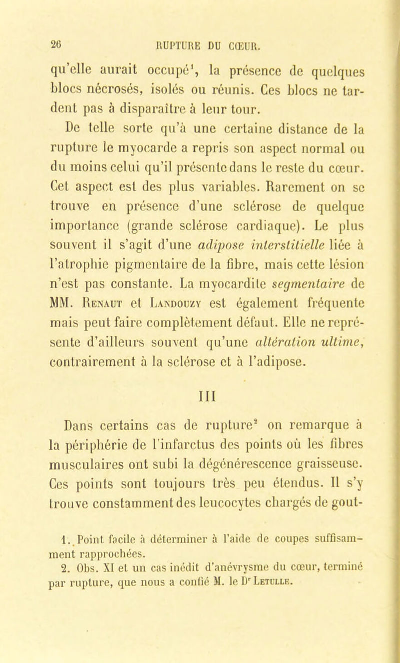 qu’elle aurait occupé', la présence de quelques blocs nécrosés, isolés ou réunis. Ces blocs ne tar- dent pas à disparaître à leur tour. De telle sorte qu’à une certaine distance de la rupture le myocarde a repris son aspect normal ou du moins celui qu’il présente dans le reste du cœur. Cet aspect est des plus variables. Rarement on se trouve en présence d’une sclérose de quelque importance (grande sclérose cardiaque). Le plus souvent il s’agit d’une adipose interstitielle liée à l’atrophie pigmentaire de la fibre, mais cette lésion n’est pas constante. La myocardite segmentaire de MM. Renàut et Lasndouzv est également fréquente mais peut faire complètement défaut. Elle ne repré- sente d’ailleurs souvent qu’une altération ultime, contrairement à la sclérose et à l’adipose. III Dans certains cas de rupture* on remarque à la périphérie de l’infarctus des points où les fibres musculaires ont subi la dégénérescence graisseuse. Ces points sont toujours très peu étendus. Il s’y trouve constamment des leucocytes chargés de gout- 1. Point facile à déterminer à l’aide de coupes suffisam- ment rapprochées. 2. Obs. XI et un cas inédit d’anévrysme du cœur, terminé