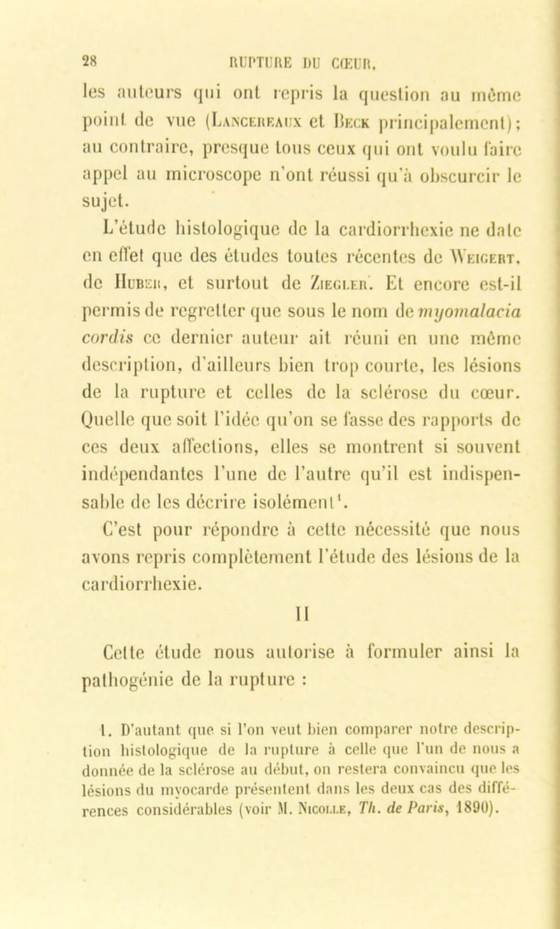les auteurs qui ont repris la question au môme point de vue (Lancereaijx et Beck principalement); an contraire, presque tous ceux qui ont voulu faire appel au microscope n’ont réussi qu’à obscurcir le sujet. L’étude histologique de la cardiorrhexie ne date en effet que des études toutes récentes de Weigebt, de Huber, et surtout de Ziegler. Et encore est-il permis de regretter que sous le nom de myomalacia cordis ce dernier auteur ait réuni en une môme description, d’ailleurs bien trop courte, les lésions de la rupture et celles de la sclérose du cœur. Quelle que soit l’idée qu’on se fasse des rapports de ces deux affections, elles se montrent si souvent indépendantes l’une de l’autre qu’il est indispen- sable de les décrire isolément1. C’est pour répondre à cette nécessité que nous avons repris complètement l’étude des lésions de la cardiorrhexie. Il Cette étude nous autorise à formuler ainsi la pathogénie de la rupture : l. D’autant que si l’on veut bien comparer notre descrip- tion histologique de la rupture à celle que l’un de nous a donnée de la sclérose au début, ou restera convaincu que les lésions du myocarde présentent dans les deux cas des diffé- rences considérables (voir M. Nicoixe, Th. de Paris, 1890).