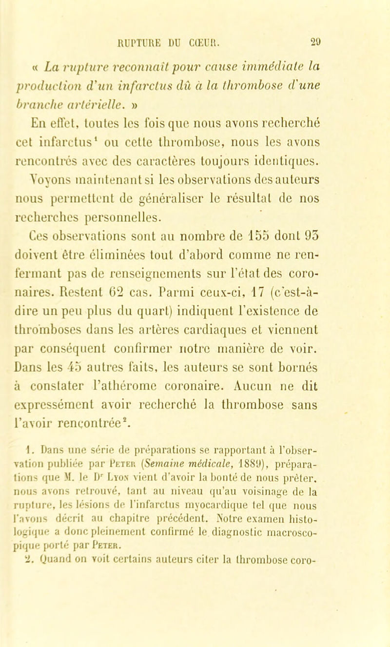 « La rupture reconnaît pour cause immédiate la production d'un infarctus dû à la thrombose d'une branche artérielle. » En effet, toutes les fois que nous avons recherché cet infarctus1 ou cette thrombose, nous les avons rencontrés avec des caractères toujours identiques. Voyons maintenant si les observations des auteurs nous permettent de généraliser le résultat de nos recherches personnelles. Ces observations sont au nombre de 155 dont 95 doivent être éliminées tout d’abord comme ne ren- fermant pas de renseignements sur l’état des coro- naires. Restent 62 cas. Parmi ceux-ci, 17 (c’est-à- dire un peu plus du quart) indiquent l’existence de thromboses dans les artères cardiaques et viennent par conséquent confirmer notre manière de voir. Dans les 45 autres faits, les auteurs se sont bornés à constater l’athérome coronaire. Aucun ne dit expressément avoir recherché la thrombose sans l’avoir rencontrée2. 1. Dans une série de préparations se rapportant à l’obser- vation publiée par Peter (Semaine médicale, 1889), prépara- tions que M. le Dr Lyon vient d’avoir la bonté de nous prêter, nous avons retrouvé, tant au niveau qu’au voisinage de la rupture, les lésions de l’infarctus myocardique tel que nous l'avons décrit au chapitre précédent. Notre examen histo- logique a donc pleinement confirmé le diagnostic macrosco- pique porté par Peter. 2. Quand on voit certains auteurs citer la thrombose coro-