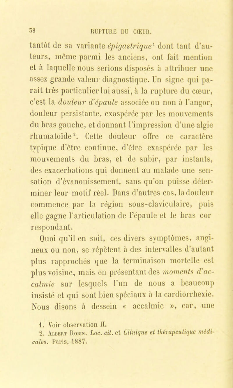 tantôt de sa variante épigastrique' dont tarit d’au- teurs, même parmi les anciens, ont fait mention et à laquelle nous serions disposés à attribuer une assez grande valeur diagnostique. Un signe qui pa- rait très particulier lui aussi, à la rupture du cœur, c’est la douleur d'épaule associée ou non à l’angor, douleur persistante, exaspérée par les mouvements du bras gauche, et donnant l’impression d’une algie rhumatoïde1 2. Cette douleur offre ce caractère typique d’être continue, d’être exaspérée par les mouvements du bras, et de subir, par instants, des exacerbations qui donnent au malade une sen- sation d’évanouissement, sans qu’on puisse déter- miner leur motif réel. Dans d’autres cas, la douleur commence par la région sous-claviculaire, puis elle gagne l'articulation de l’épaule et le bras cor respondant. Quoi qu’il en soit, ces divers symptômes, angi- neux ou non, se répètent à des intervalles d’autant plus rapprochés que la terminaison mortelle est plus voisine, mais en présentant des moments d'ac- calmie sur lesquels l’un de nous a beaucoup insisté et qui sont bien spéciaux à la cardiorrhexie. Nous disons à dessein « accalmie », car, une 1. Voir observation II. 2. Albert Robin. Loc. cil. et Clinique et thérapeutique médi- cales. Paris, 1887.