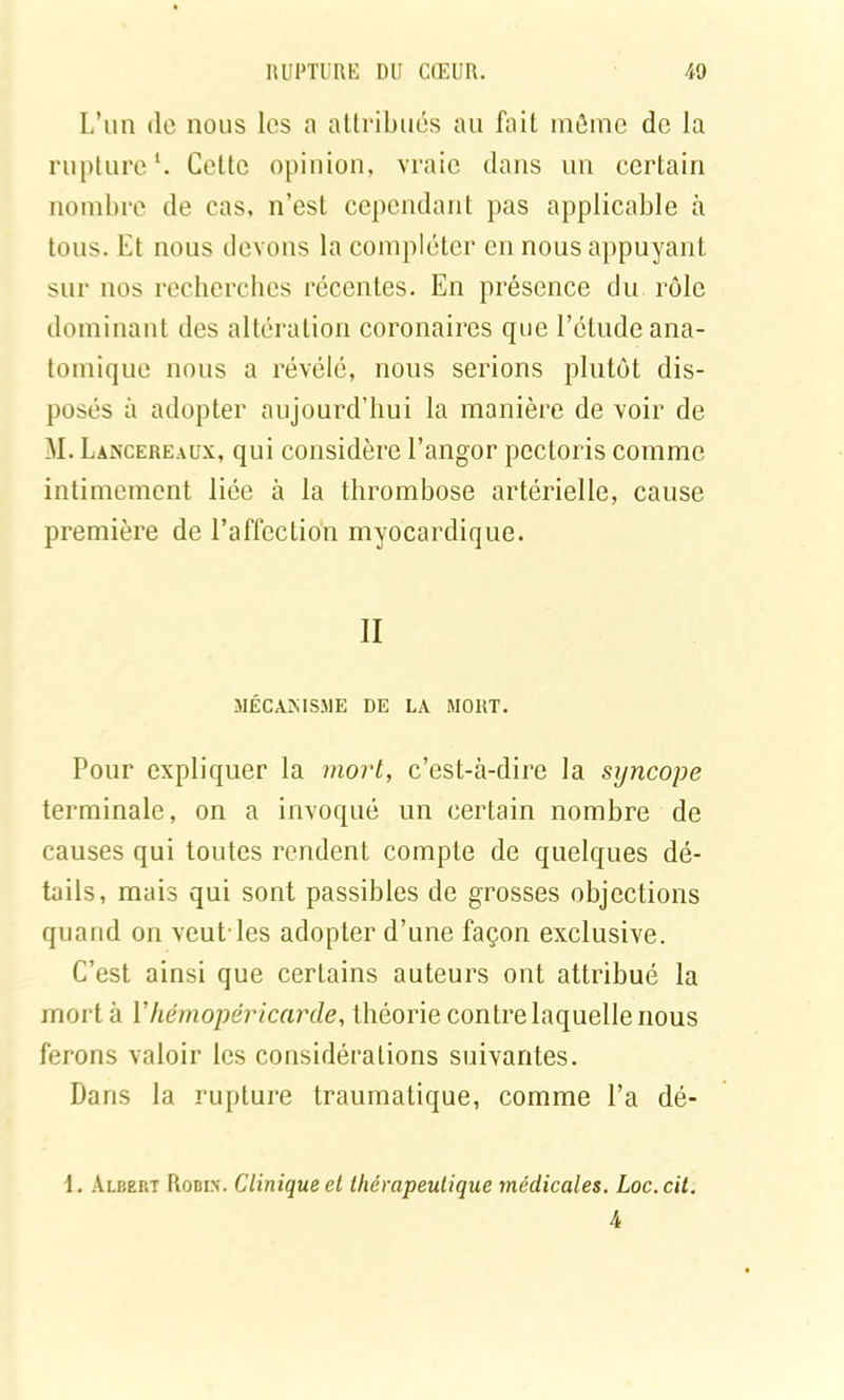 L’un de nous les a attribués au fait môme de la rupture1. Cette opinion, vraie dans un certain nombre de cas, n’est cependant pas applicable à tous. Et nous devons la compléter en nous appuyant sur nos recherches récentes. En présence du rôle dominant des altération coronaires que l’étude ana- tomique nous a révélé, nous serions plutôt dis- posés à adopter aujourd’hui la manière de voir de M. Lancereaux, qui considère l’angor pectoris comme intimement liée à la thrombose artérielle, cause première de l’affection myocardique. II MÉCANISME DE LA MORT. Pour expliquer la mort, c’est-à-dire la syncope terminale, on a invoqué un certain nombre de causes qui toutes rendent compte de quelques dé- tails, mais qui sont passibles de grosses objections quand on veut'les adopter d’une façon exclusive. C’est ainsi que certains auteurs ont attribué la mort à Y hémopéricarde, théorie contre laquelle nous ferons valoir les considérations suivantes. Dans la rupture traumatique, comme l’a dé- \. Albert Rodi>\ Clinique et thérapeutique médicales. Loc.cit. 4