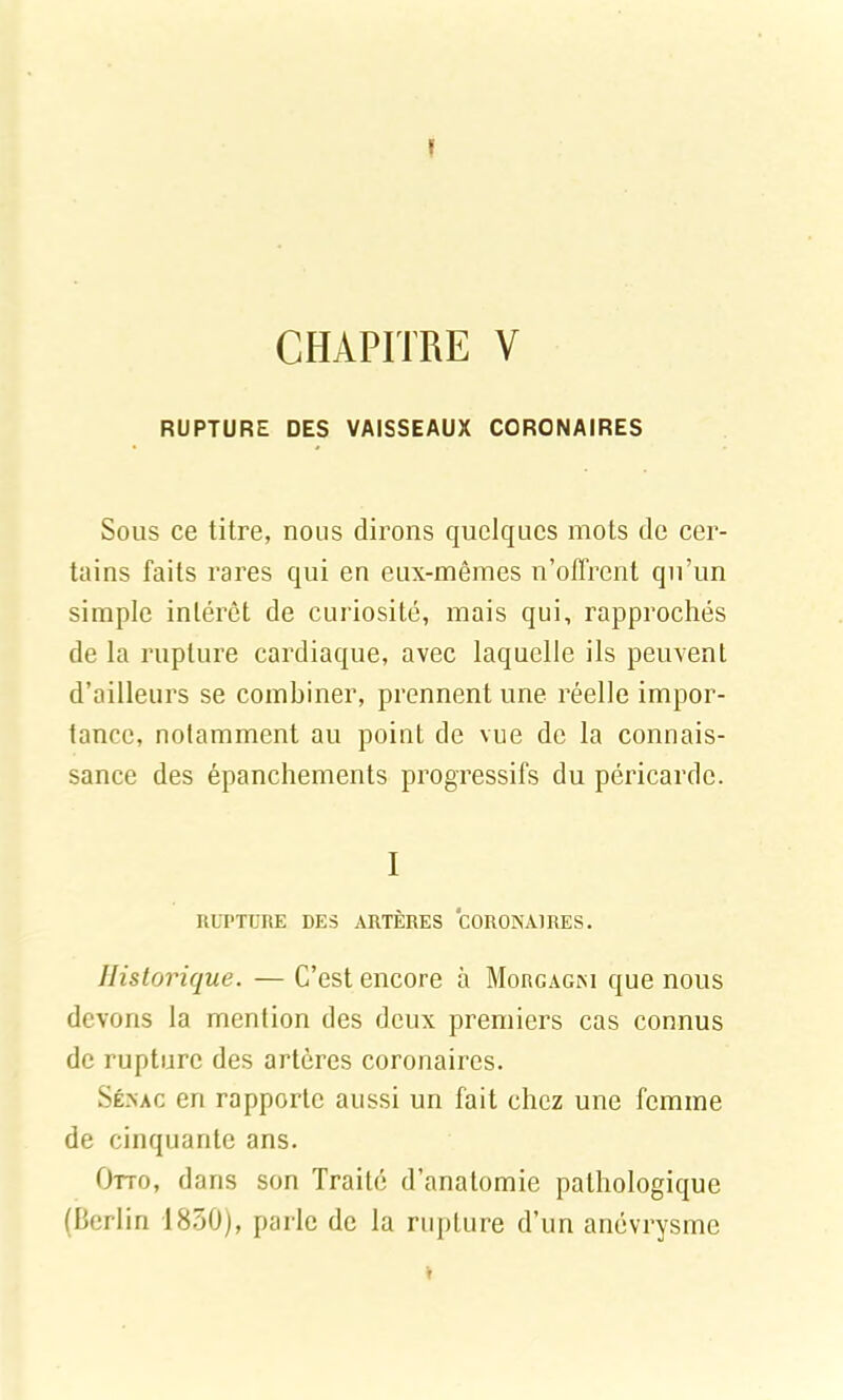 ï CHAPITRE V RUPTURE DES VAISSEAUX CORONAIRES Sous ce titre, nous dirons quelques mots de cer- tains faits rares qui en eux-mêmes n’oflrent qu’un simple intérêt de curiosité, mais qui, rapprochés de la rupture cardiaque, avec laquelle ils peuvent d’ailleurs se combiner, prennent une réelle impor- tance, notamment au point de vue de la connais- sance des épanchements progressifs du péricarde. I RUPTURE DES ARTÈRES CORONAIRES. Historique. — C’est encore à Morgagni que nous devons la mention des deux premiers cas connus de rupture des artères coronaires. Sénac en rapporte aussi un fait chez une femme de cinquante ans. Otto, dans son Traité d’anatomie pathologique (Berlin 1830), parle de la rupture d’un anévrysme T