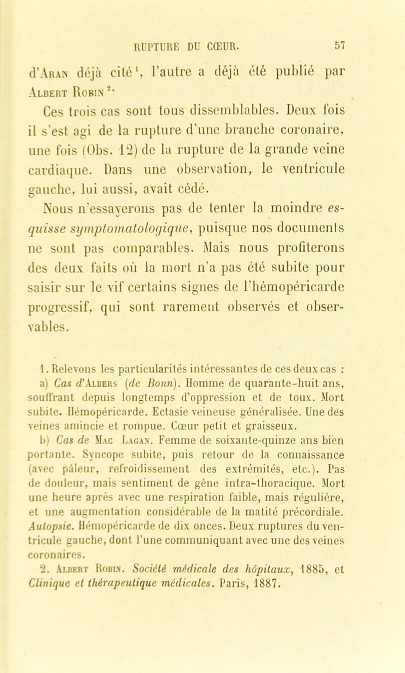 d’ÀRAN déjà cité1 2, l’autre a déjà été publié par Albert Robin *' Ces trois cas sont tous dissemblables. Deux fois il s’est agi de la rupture d’une branche coronaire, une fois (Obs. 12) de la rupture de la grande veine cardiaque. Dans une observation, le ventricule gauche, lui aussi, avait cédé. Nous n’essayerons pas de tenter la moindre es- quisse symptomatologique, puisque nos documents ne sont pas comparables. Mais nous profiterons des deux faits où la mort n’a pas été subite pour saisir sur le vif certains signes de l’hémopéricarde progressif, qui sont rarement observés et obser- vables. 1. Relevons les particularités intéressantes de ces deux cas : a) Cas éPAlbers (de Bonn). Homme de quarante-huit ans, soutirant depuis longtemps d’oppression et de toux. Mort subite. Ilémopéricarde. Ectasie veineuse généralisée. Une des veines amincie et rompue. Cœur petit et graisseux. b) Cas de Mac Lacan. Femme de soixante-quinze ans bien portante. Syncope subite, puis retour de la connaissance (avec pâleur, refroidissement des extrémités, etc.). Pas de douleur, mais sentiment de gêne intra-thoracique. Mort une heure après avec une respiration faible, mais régulière, et une augmentation considérable de la matité précordiale. Autopsie. Hémopéricarde de dix onces. Deux ruptures du ven- tricule gauche, dont l’une communiquant avec une des veines coronaires. 2. Albert Robin. Société médicale des hôpitaux, 1885, et Clinique et thérapeutique médicales. Paris, 1887.