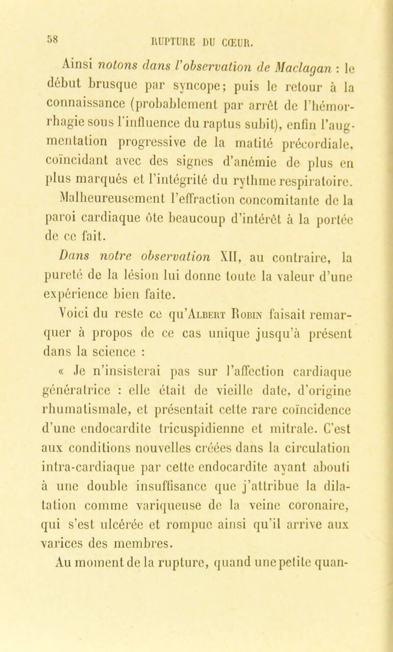 Ainsi notons dans /’observation de Maclagan : le début brusque par syncope; puis le retour à la connaissance (probablement par arrêt de l’hémor- rhagie sous l’influence du raplus subit), enfin l’aug- mentation progressive de la matité précordiale, coïncidant avec des signes d’anémie de plus en plus marqués et l’intégrité du rythme respiratoire. Malheureusement l’effraction concomitante de la paroi cardiaque ôte beaucoup d’intérôt à la portée de ce fait. Dans notre observation XII, au contraire, la pureté de la lésion lui donne toute la valeur d’une expérience bien faite. Voici du reste ce qu’ÂLBERT Hobix faisait remar- quer à propos de ce cas unique jusqu’à présent dans la science : « Je n’insisterai pas sur l’affection cardiaque génératrice : elle était de vieille date, d’origine rhumatismale, et présentait celle rare coïncidence d’une endocardite tricuspidienne et mitrale. C'est aux conditions nouvelles créées dans la circulation intra-cardiaque par cette endocardite ayant abouti a une double insuffisance que j’attribue la dila- tation comme variqueuse de la veine coronaire, qui s’est ulcérée et rompue ainsi qu’il arrive aux varices des membres. Au moment de la rupture, quand une petite quan-