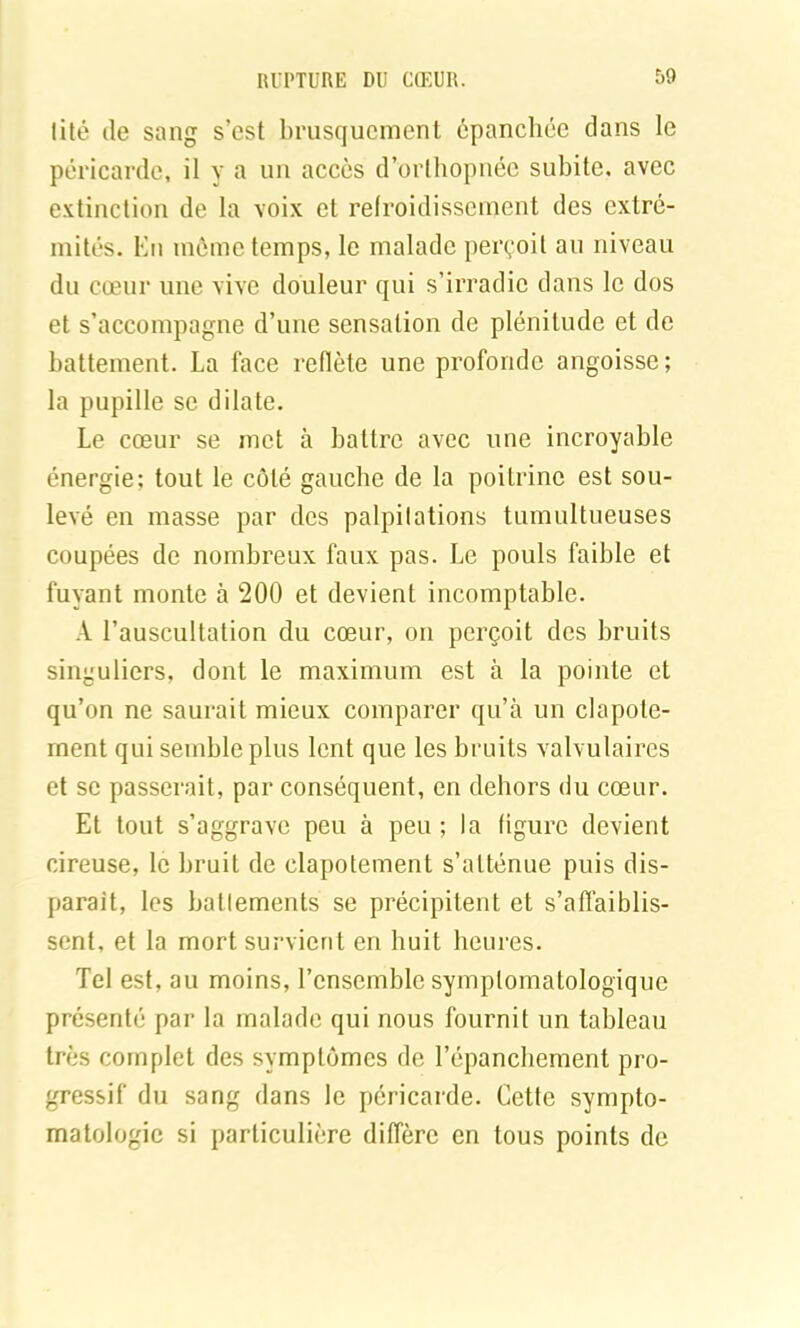 lité (le sang s’est brusquement épanchée clans le péricarde, il y a un accès d’orthopnée subite, avec extinction de la voix et refroidissement des extré- mités. En même temps, le malade perçoit au niveau du cœur une vive douleur qui s’irradie clans le dos et s’accompagne d’une sensation de plénitude et de battement. La face reflète une profonde angoisse; la pupille se dilate. Le cœur se met à battre avec une incroyable énergie: tout le côté gauche de la poitrine est sou- levé en masse par des palpitations tumultueuses coupées de nombreux faux pas. Le pouls faible et fuyant monte à 200 et devient incomptable. A l’auscultation du cœur, on perçoit des bruits singuliers, dont le maximum est à la pointe et qu’on ne saurait mieux comparer qu’à un clapote- ment qui semble plus lent que les bruits valvulaires et se passerait, par conséquent, en dehors du cœur. Et tout s’aggrave peu à peu ; la figure devient cireuse, le bruit de clapotement s’atténue puis dis- paraît, les battements se précipitent et s’affaiblis- sent, et la mort survient en huit heures. Tel est, au moins, l’ensemble symptomatologique présentii par la malade qui nous fournit un tableau très complet des symptômes de l’épanchement pro- gressif du sang dans le péricarde. Cette sympto- matologie si particulière diffère en tous points de