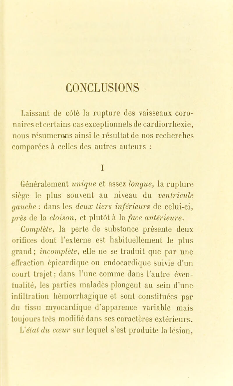 CONCLUSIONS Laissant de côté la rupture des vaisseaux coro- naires et certains cas exceptionnels de cardiorrhexie, nous résumerons ainsi le résultat de nos recherches comparées à celles des autres auteurs : I Généralement unique et assez longue, la rupture siège le plus souvent au niveau du ventricule gauche : dans les deux tiers inférieurs de celui-ci, près de la cloison, et plutôt à la face antérieure. Complète, la perte de substance présente deux orifices dont l’externe est habituellement le plus grand; incomplète, elle ne se traduit que par une effraction épicardique ou endocardique suivie d’un court trajet; dans l’une comme dans l’autre éven- tualité, les parties malades plongent au sein d’une infiltration hémorrhagique et sont constituées par du tissu myocardique d’apparence variable mais toujours très modifié dans ses caractères extérieurs. L'état du cœur sur lequel s’est produite la lésion,