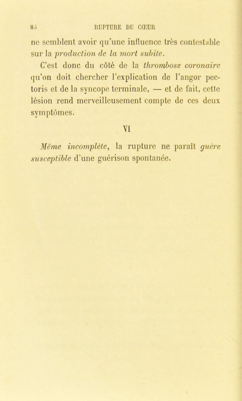 ne semblent avoir qu’une inlluence très contestable sur la production de la mort subite. C’est donc du côté de la thrombose coronaire qu’on doit chercher l’explication de l’angor pec- toris et de la syncope terminale, — et de fait, cette lésion rend merveilleusement compte de ces deux symptômes. VI Même incomplète, la rupture ne paraît guère susceptible d’une guérison spontanée.