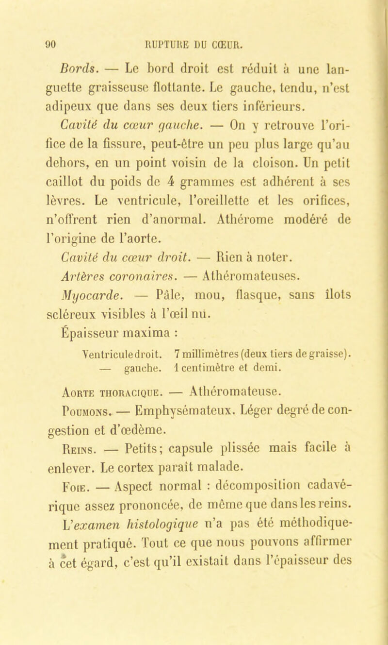 Bords. — Le bord droit est réduit à une lan- guette graisseuse flottante. Le gauche, tendu, n’est adipeux que dans ses deux tiers inférieurs. Cavité du cœur gauche. — On y retrouve l’ori- fice de la fissure, peut-être un peu plus large qu’au dehors, en un point voisin de la cloison. Un petit caillot du poids de 4 grammes est adhérent à scs lèvres. Le ventricule, l’oreillette et les orifices, n’offrent rien d’anormal. Athérome modéré de l’origine de l’aorte. Cavité du cœur droit. — Rien à noter. Artères coronaires. — Athéromateuses. Myocarde. — Pâle, mou, flasque, sans îlots scléreux visibles à l’œil nu. Épaisseur maxima : Yentriculedroit. 7 millimètres (deux tiers dégraissé). — gauche. 1 centimètre et demi. Aorte thoracique. — Athéromateuse. Poumons. — Emphysémateux. Léger degré de con- gestion et d’œdème. Reins. — Petits; capsule plissée mais facile à enlever. Le cortex parait malade. Foie. — Aspect normal : décomposition cadavé- rique assez prononcée, de même que dans les reins. L'examen histologique n’a pas été méthodique- ment pratiqué. Tout ce que nous pouvons affirmer à cet égard, c’est qu’il existait dans l’épaisseur des