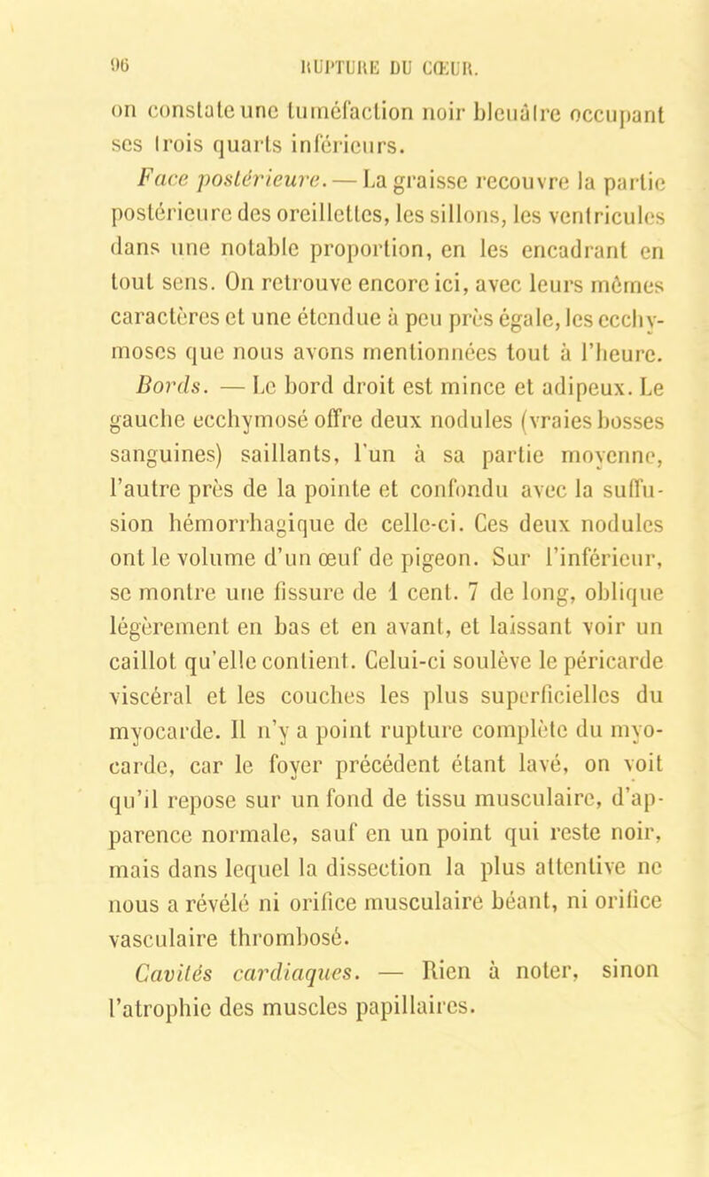 on constate une tuméfaction noir bleuâtre occupant ses trois quarts inférieurs. Face postérieure. — La graisse recouvre la partie postérieure des oreillettes, les sillons, les ventricules dans une notable proportion, en les encadrant en tout sens. On retrouve encore ici, avec leurs mômes caractères et une étendue à peu près égale, les ecchy- moses que nous avons mentionnées tout à l’heure. Bords. — Le bord droit est mince et adipeux. Le gauche ecchymosé offre deux nodules (vraies bosses sanguines) saillants, l’un à sa partie moyenne, l’autre près de la pointe et confondu avec la suffu- sion hémorrhagique de celle-ci. Ces deux nodules ont le volume d’un œuf de pigeon. Sur l’inférieur, se montre une fissure de 1 cent. 7 de long, oblique légèrement en bas et en avant, et laissant voir un caillot qu’elle contient. Celui-ci soulève le péricarde viscéral et les couches les plus superficielles du myocarde. Il n’y a point rupture complète du myo- carde, car le foyer précédent étant lavé, on voit qu’il repose sur un fond de tissu musculaire, d’ap- parence normale, sauf en un point qui reste noir, mais dans lequel la dissection la plus attentive ne nous a révélé ni orifice musculaire béant, ni orifice vasculaire thrombosé. Cavités cardiaques. — Rien à noter, sinon l’atrophie des muscles papillaires.