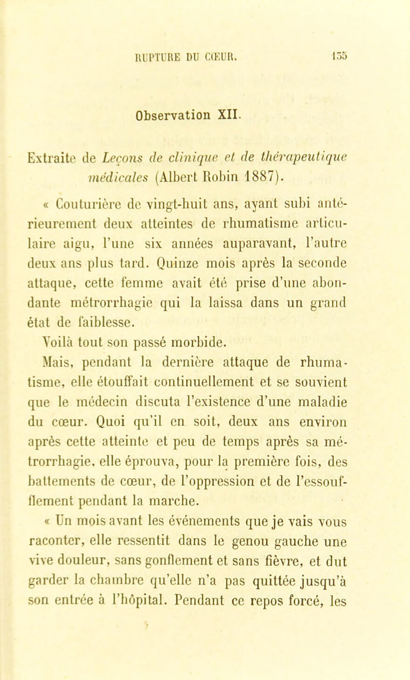 Observation XII. Extraite de Leçons de clinique et de thérapeutique médicales (Albert Robin 1887). « Couturière de vingt-huit ans, ayant subi anté- rieurement deux atteintes de rhumatisme articu- laire aigu, l’une six années auparavant, l’autre deux ans plus tard. Quinze mois après la seconde attaque, cette femme avait été prise d’une abon- dante métrorrhagie qui la laissa dans un grand état de faiblesse. Yoilà tout son passé morbide. Mais, pendant la dernière attaque de rhuma- tisme, elle étouffait continuellement et se souvient que le médecin discuta l’existence d’une maladie du cœur. Quoi qu’il en soit, deux ans environ après cette atteinte et peu de temps après sa mé- trorrhagie. elle éprouva, pour la première fois, des battements de cœur, de l’oppression et de l’essouf- flement pendant la marche. « Un mois avant les événements que je vais vous raconter, elle ressentit dans le genou gauche une vive douleur, sans gonflement et sans fièvre, et dut garder la chambre qu’elle n’a pas quittée jusqu’à son entrée à l’hôpital. Pendant ce repos forcé, les