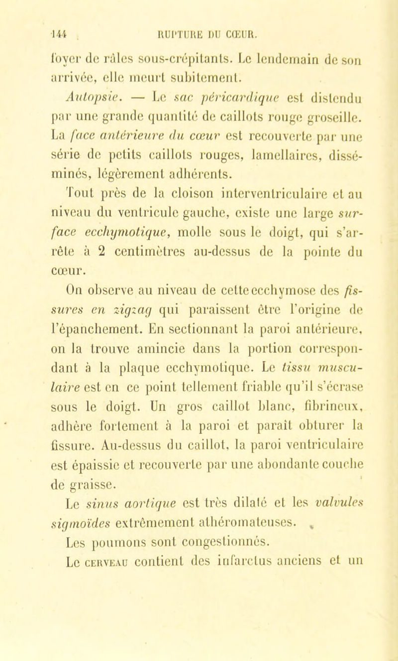 loyer de râles sous-crépitants. Le lendemain de son arrivée, elle meurt subitement. Autopsie. — Le sac péricardique est distendu par une grande quantité de caillots rouge groseille. La face antérieure du cœur est recouverte par une série de petits caillots rouges, lamellaires, dissé- minés, légèrement adhérents. Tout près de la cloison interventriculaire et au niveau du ventricule gauche, existe une large sur- face eccliymotique, molle sous le doigt, qui s’ar- rête à 2 centimètres au-dessus de la pointe du cœur. On observe au niveau de cette ecchymose des fis- sures en zigzag qui paraissent être l’origine de l’épanchement. En sectionnant la paroi antérieure, on la trouve amincie dans la portion correspon- dant à la plaque eccliymotique. Le tissu muscu- laire est en ce point tellement friable qu’il s’écrase sous le doigt. Un gros caillot blanc, fibrineux, adhère fortement à la paroi et parait obturer la fissure. Au-dessus du caillot, la paroi ventriculaire est épaissie et recouverte par une abondante couche de graisse. Le sinus aortique est très dilalé et les valvules sigmoïdes extrêmement athéromateuses. „ Les poumons sont congestionnés. Le cerveau contient des infarctus anciens et un