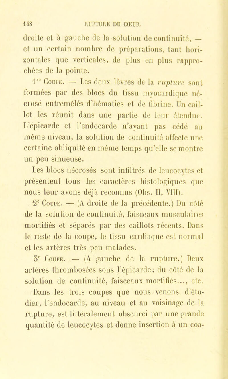 droite cl à gauche de la solution de continuité, — et un certain nombre de préparations, tant hori- zontales que verticales, de plus en plus rappro- chées de la pointe. lre Coupe. — Les deux lèvres de la rupture sont formées par des blocs du tissu myocardique né- crosé entremêlés d’hématies et de fibrine, l'n cail- lot les réunit dans une partie de leur étendue. L’épicarde et l’endocarde n’ayant pas cédé au même niveau, la solution de continuité affecte une certaine obliquité en même temps qu’elle se montre un peu sinueuse. Les blocs nécrosés sont infiltrés de leucocytes et présentent tous les caractères histologiques que nous leur avons déjà reconnus (Obs. II, VIII). 2e Coupe. — (A droite de la précédente.) Du côté de la solution de continuité, faisceaux musculaires mortifiés et séparés par des caillots récents. Dans le reste de la coupe, le tissu cardiaque est normal et les artères très peu malades. 5e Coupe. — (A gauche de la rupture.) Deux artères thrombosées sous l’épicarde; du côté de la solution de continuité, faisceaux mortifiés..., etc. Dans les trois coupes que nous venons d’étu- dier, l’endocarde, au niveau et au voisinage de la rupture, est littéralement obscurci par une grande quantité de leucocytes et donne insertion à un coa-
