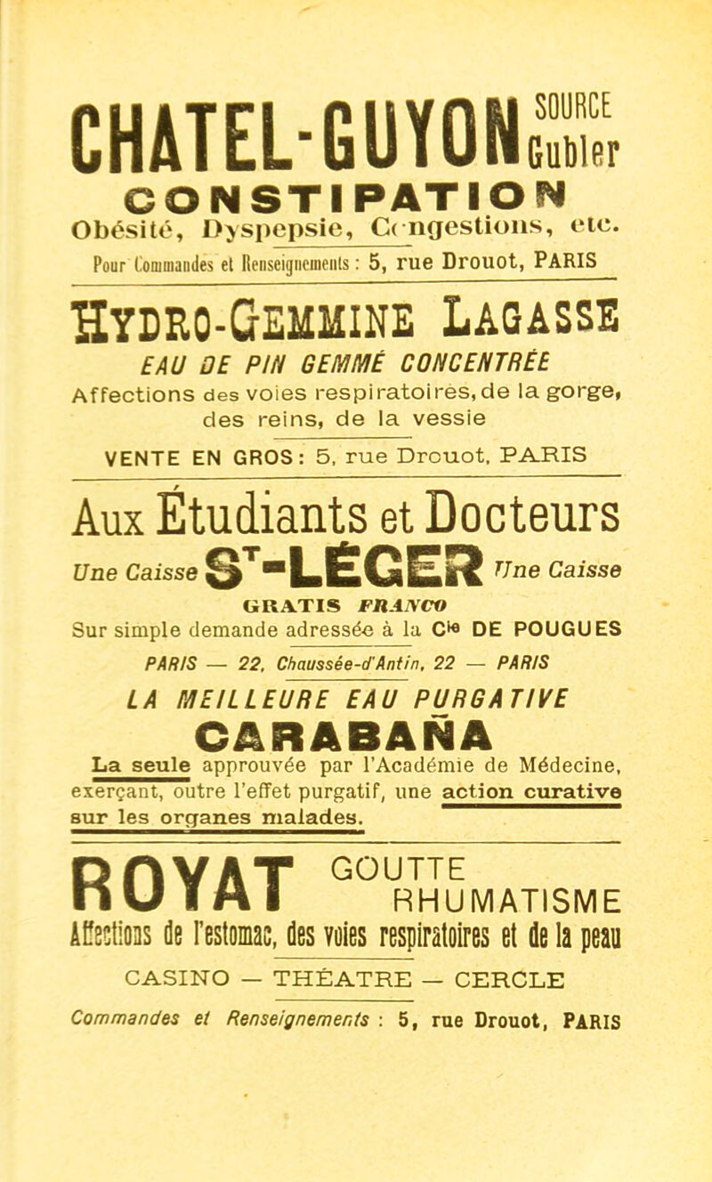 CHATEL-GUYONS CONSTIPATION Obésité, Dyspepsie, C< ngestions, etc. Pour Commandes et Renseigiicineiits : 5, rue Drouot, PARIS ïïydro-Gemmine Lagasse EAU OE PIN GEMMÉ CONCENTRÉE Affections des voies respiratoires,de la gorge, des reins, de la vessie VENTE EN GROS: 5, rue Drouot, PARIS Aux Étudiants et Docteurs Une Caisse ST~LÉGES? TJne Caisse GRATIS FRANCO Sur simple demande adressée à la DE POUGUES PARIS — 22, Chaussêe-d'Antin, 22 — PARIS LA MEILLEURE EAU PURS A TIIIE CARABANA La seule approuvée par l’Académie de Médecine, exerçant, outre l’effet purgatif, une action curative sur les organes malades. ROYAT GOlRHUMATISME ÂPectioas de l’estomac, des voies respiratoires et de la peau CASINO — THÉÂTRE — CERCLE Commandes et Renseignements : 5, rue Drouot, PARIS