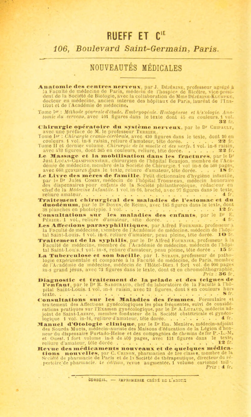 RUEFF ET C,E 106, Boulevard Saint-Germain, Paris. NOUVEAUTÉS MÉDICALES Anatomie lien centre* nerveux, par J. DéjémxE, professeur agrégé a la Faculté de médecine de Paris, médecin de l'hospic* de Bicôtre, vice-prési- dent do la Société de Biologie,avec la collaboration de Mme Déjérine-Klumi'Kc. docteur en médecine, ancien interne des hôpitaux de Paris, lauréat de l'Ins- titut cl de l’Académie de médocine. Tome 1er : Méthode générale d'étude. Embryogénie. II wtogéncsc et h's’ologie- Ana- tomie du cerveau, avec 401 figures dans le texte dont 45 en couleurs. 1 vol. • ^ 32 fr. Chirurgie opératoire «lu système nerveux, par le Dr Cuipault, avec une préface de M. le professeur Terrier. Tome I°r : Chirurgie cranio-cèrcbrale, avec 430 figures dans le texte, dont 20 en couleurs. 1 vol. in-8 raisin, reliure d’amateur, tôle dorée 22 fr. T ome II et dernier volume Chirurgie de la moelle et des nerfs. 1 vol. in-8 raisin, avec 432 ligures, dont 365 en couleurs, reliure, télé dorée 22 fr. JLe Massage et la mobilisation «Iuiih 1«»h fracture», par le br Jusl LucAS-CuAMPioNNifeRE, chirurgien de l’hôpital Beaujon, membre ne l’Aca- démie de médecine.membre delà Société de Chirurgie. 1 vol in-8 de 660 page^, avec C60 gcavjuresjdans le texlc, reliure d’amateur, tête dorée. . . . 1H fr. I*e Livre «les mères «le famille. Petit dictionnaire d’hygiène infantile, par b*. Dr Jules Comby, médecin do l’hôpital Trousseau, médecin honoraire des dispensaires pour enfants de la Société philanthropique, rédacteur en •chef de la Médecine Infantile. 1 vol.in-16, broché, avec 07 figures dans le texte, reliure amateur 4 fr. Traitement chirurgical «le» mala«li<‘s «le Pestomac «*t «lu «luodénum, par le l)‘ Doyen, de Reims, avec 185 figures dans le texte, dont 38 planches en pholotypie. 1 vol 12 fr. Consultations sur les maladies «les enfants, par le I)r F. Périer. 1 vol., reliure d’amateur, «été dorée 4 fr. J,es Affections parasyphilif iques, par Alfred Fournier, professeur .i la Faculté de médecine, membre de l'Académie de médecine, médecin de l’hôp- tal Saint-Louis. 1 vol. in-8, reliure d’amateur, peau pleine, tête dorée. ÎO fr. Traitement «le la syphilis, par le Dr Alfred Fournier, professeur à i Faculté de médecine, membre de 1 Académie de médecine, médecin de l’hôpi- tal Saint Lou s. 1 vol. in-8, reliure d’amateur, peau pleine, tête dorée . 15 fr La Tuberculose et son bacille, par 1. Straus, professeur de patho- logie expérimentale et comparée à la Faculté de médecine, de Paris, membre de l'Académie de médecine, médecin de l’Hôtel-Dieu. I fort vol. de 900 pages in-8 grand jésus, avec 72 figures dans le texte, dont 62 en chromolithographie. Prix 30 fr. Diagnostic et traitement «le la pelade et des teigne* «le l’enfant, par le Dr R. Sabouraud, chef du laboratoire de la Faculté à l'hô- pital Saint-Louis. 1 voT. in-3 raisin, avec 22 figures, dont 8 en couleurs hors texte «fr. Consultations sur les Mala«iies «les femmes. Formulaire tl traitement des Affections gynécologiques les plus fréquentes, suivi de considé rations pratiques sur l'Examen gynécologique, par le Dr A.Lutaud, médecin ad- joint de Saint-Lazare, membre fondateur de la Société obstétricale et gynéco- logique 1 vol. in-16, roiiurc*d’amateur, tête dorée. . . .* 4 fr. .Manuel «l’Otologie clinique, par le Dr Era. Menière, médecin-adjoint des Sourds Muets, médecin-auriste des Maisons d’éducation do la Légion d’hon- neur du dispensaire Purtado-Heine et des compagnies de chemins de fer P.-L.-M, et Ouest. 1 fort volume in-8 de 400 pages, avec 131 figures dans le texte, reliure d’amateur, tête dorée , 12 fr. Revue des médicaments nouveaux et «le quelques médica- tions nouvelles, par C. Crinon, pharmacien de Ire classe, membre de la Société de pharmacie de Paris et de l i Société de thérapeutique, directeur du ré pertoire’de pharmacie. 4e édition t revue augmentée. 1 volume cartonné toil *. Prix : 4 fr. C0HI1E1L. — mi'RJXlERlS CHÉ1É DE L AZ2T.Z