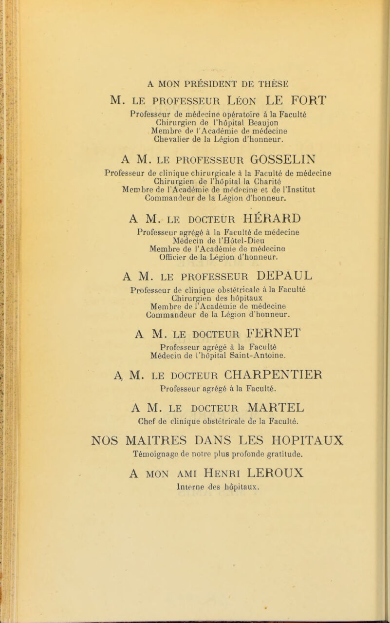 A MON PRÉSIDENT DE THÈSE M. LE PROFESSEUR LÉON LE FORT Professeur de médecine opératoire à la Faculté Chirurgien de l'hôpital Beaujon Membre de l'Académie de médecine Chevalier de la Légion d'honneur. A M. LE PROFESSEUR GOSSELIN Professeur de clinique chirurgicale A la Faculté de médecine Chirurgien de l'hôpital la Charité Membre de l'Académie de médecine et de l'Institut Commandeur de la Légion d'honneur. A M. LE DOCTEUR HÉRARD Professeur agrégé à la Faculté de médecine Médecin de l'Hôtel-Dieu Membre de l'Académie de médecine Officier de la Légion d'honneur. A M. LE PROFESSEUR DEPAUL Professeur de clinique obstétricale à la Faculté Chirurgien des hôpitaux Membre de l'Académie de médecine Commandeur de la Légion d'honneur. A M. le docteur FERNET Professeur agrégé à la Faculté Médecin de l'hôpital Saint-Antoine. A M. le docteur CHARPENTIER Professeur agrégé à la Faculté. A M. LE DOCTEUR MARTEL Chef de clinique obstétricale de la Faculté. NOS MAITRES DANS LES HOPITAUX Témoignage de notre plus profonde gratitude. A mon ami Henri LEROUX Interne des hôpitaux.