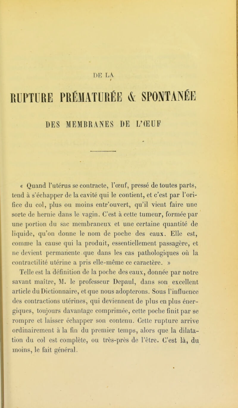 De la RUPTURE PRÉMATURÉE & SPONTANÉE DES MEMBRANES DE L'ŒUF « Quand l'utérus se contracte, l'œuf, pressé de toutes parts, tend à s'échapper de la cavité qui le contient, et c'est par l'ori- fice du col, plus ou moins entr'ouvert, qu'il vient faire une sorte de hernie dans le vagin. C'est à cette tumeur, formée par une portion du sac membraneux et une certaine quantité de liquide, qu'on donne le nom de poche des eaux. Elle est, comme la cause qui la produit, essentiellement passagère, et ne devient permanente que dans les cas pathologiques où la contractilité utérine a pris elle-même ce caractère. » Telle est la définition de la poche des eaux, donnée par notre savant maître, M. le professeur Depaul, dans son excellent article du Dictionnaire, et que nous adopterons. Sous l'influence des contractions utérines, qui deviennent de plus en plus éner- giques, toujours davantage comprimée, cette poche finit par se rompre et laisser échapper son contenu. Cette rupture arrive ordinairement à la fin du premier temps, alors que la dilata- tion du col est complète, ou très-près de l'être. C'est là, du moins, le fait général.