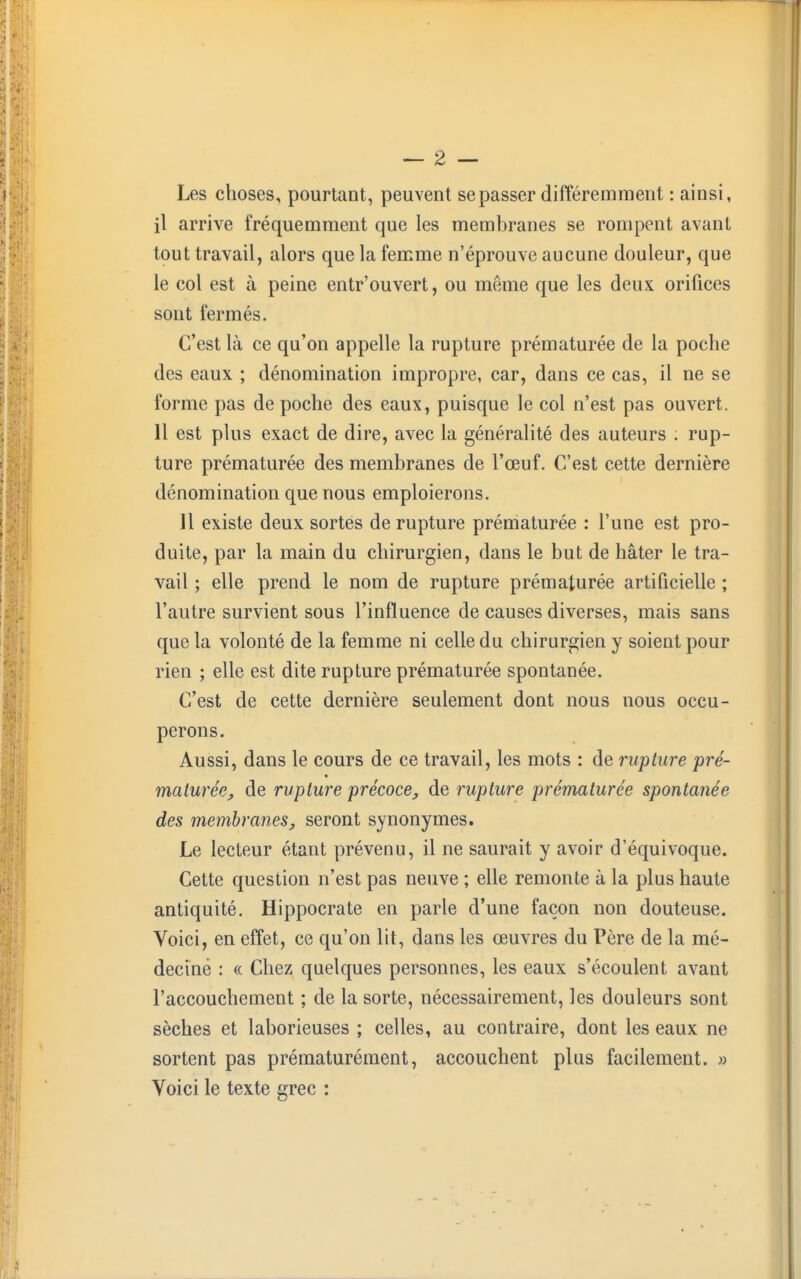 Les choses, pourtant, peuvent se passer différemment : ainsi, il arrive fréquemment que les membranes se rompent avant tout travail, alors que la femme n'éprouve aucune douleur, que le col est à peine entr'ouvert, ou même que les deux orifices sont fermés. C'est là ce qu'on appelle la rupture prématurée de la poche des eaux ; dénomination impropre, car, dans ce cas, il ne se forme pas de poche des eaux, puisque le col n'est pas ouvert. 11 est plus exact de dire, avec la généralité des auteurs . rup- ture prématurée des membranes de l'œuf. C'est cette dernière dénomination que nous emploierons. 11 existe deux sortes de rupture prématurée : l'une est pro- duite, par la main du chirurgien, dans le but de hâter le tra- vail ; elle prend le nom de rupture prématurée artificielle ; l'autre survient sous l'influence de causes diverses, mais sans que la volonté de la femme ni celle du chirurgien y soient pour rien ; elle est dite rupture prématurée spontanée. C'est de cette dernière seulement dont nous nous occu- perons. Aussi, dans le cours de ce travail, les mots : de rupture pré- maturée, de rupture précoce, de rupture prématurée spontanée des membranes, seront synonymes. Le lecteur étant prévenu, il ne saurait y avoir d'équivoque. Cette question n'est pas neuve ; elle remonte à la plus haute antiquité. Hippocrate en parle d'une façon non douteuse. Voici, en effet, ce qu'on lit, dans les œuvres du Père de la mé- deciné : « Chez quelques personnes, les eaux s'écoulent avant l'accouchement ; de la sorte, nécessairement, les douleurs sont sèches et laborieuses ; celles, au contraire, dont les eaux ne sortent pas prématurément, accouchent plus facilement. » Voici le texte grec :