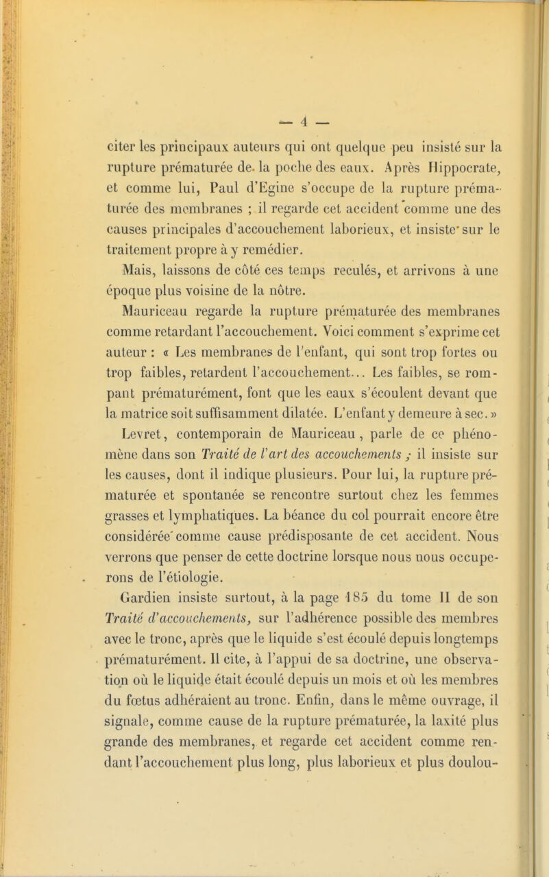 citer les principaux auteurs qui ont quelque peu insisté sur la rupture prématurée de. la poche des eaux. Après Hippocrate, et comme lui, Paul d'Egine s'occupe de la rupture préma- turée des membranes ; il regarde cet accident comme une des causes principales d'accouchement lahorieux, et insiste* sur le traitement propre à y remédier. Mais, laissons de côté ces temps reculés, et arrivons à une époque plus voisine de la nôtre. Mauriceau regarde la rupture prématurée des membranes comme retardant l'accouchement. Voici comment s'exprime cet auteur : « Les membranes de l'enfant, qui sont trop fortes ou trop faibles, retardent l'accouchement... Les faibles, se rom- pant prématurément, font que les eaux s'écoulent devant que la matrice soit suffisamment dilatée. L'enfant y demeure à sec. » Levret, contemporain de Mauriceau, parle de ce phéno- mène dans son Traité de l'art des accouchements ; il insiste sur les causes, dont il indique plusieurs. Pour lui, la rupture pré- maturée et spontanée se rencontre surtout chez les femmes grasses et lymphatiques. La béance du col pourrait encore être considérée'comme cause prédisposante de cet accident. Nous verrons que penser de cette doctrine lorsque nous nous occupe- rons de l'étiologie. Gardien insiste surtout, à la page 185 du tome II de son Traité d'accouchements, sur l'adhérence possible des membres avec le tronc, après que le liquide s'est écoulé depuis longtemps prématurément. Il cite, à l'appui de sa doctrine, une observa- tion où le liquide était écoulé depuis un mois et où les membres du fœtus adhéraient au tronc. Enfin, dans le même ouvrage, il signale, comme cause de la rupture prématurée, la laxité plus grande des membranes, et regarde cet accident comme ren- dant l'accouchement plus long, plus laborieux et plus doulou-