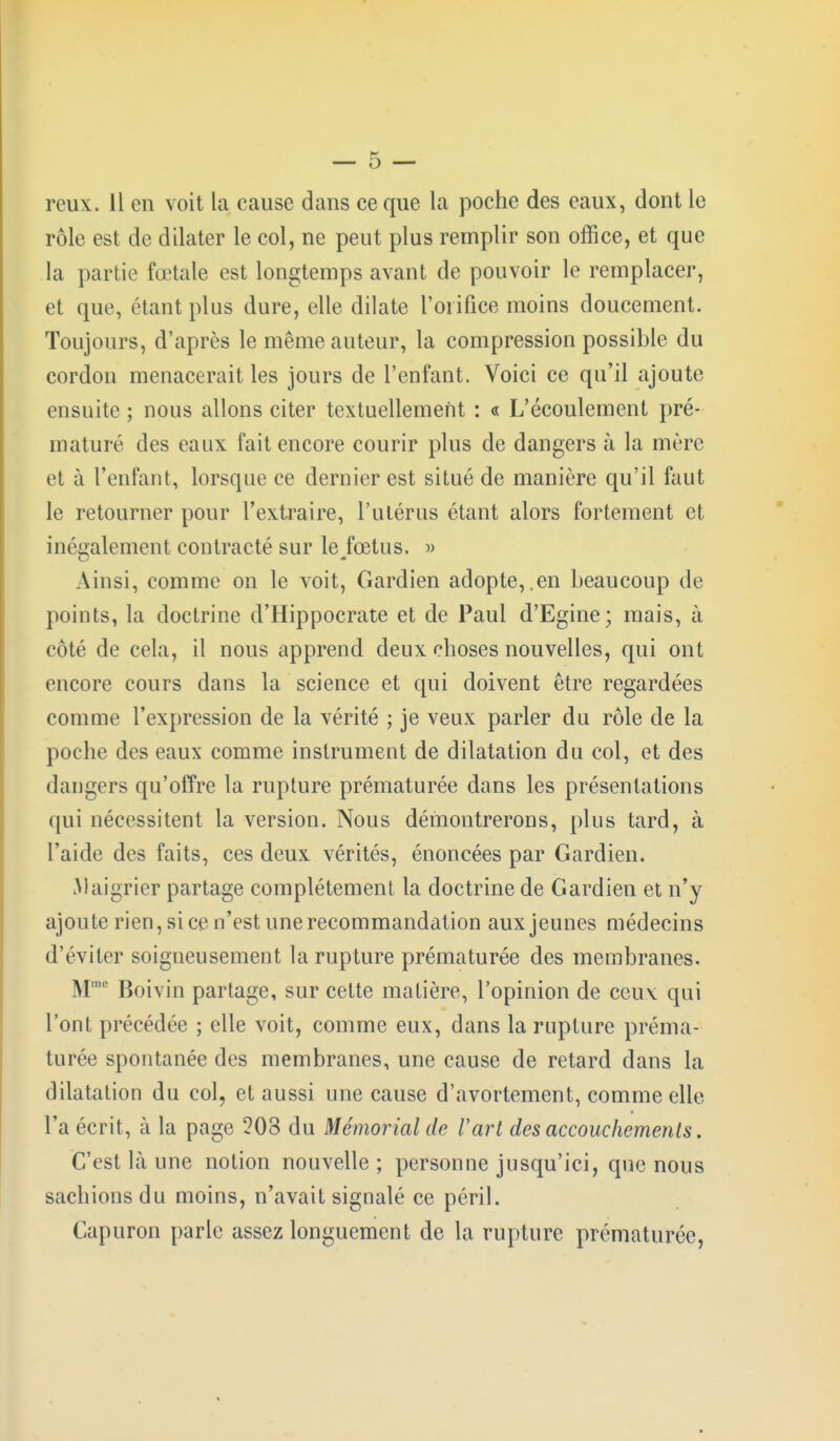 reux. 11 en voit la cause dans ce que la poche des eaux, dont le rôle est de dilater le col, ne peut plus remplir son office, et que la partie fœtale est longtemps avant de pouvoir le remplacer, et que, étant plus dure, elle dilate l'orifice moins doucement. Toujours, d'après le même auteur, la compression possible du cordon menacerait les jours de l'enfant. Voici ce qu'il ajoute ensuite ; nous allons citer textuellement : « L'écoulement pré- maturé des eaux fait encore courir plus de dangers à la mère et à l'enfant, lorsque ce dernier est situé de manière qu'il faut le retourner pour l'extraire, l'utérus étant alors fortement et inégalement contracté sur le fœtus. » Ainsi, comme on le voit, Gardien adopte,.en beaucoup de points, la doctrine d'Hippocrate et de Paul d'Egine; mais, à côté de cela, il nous apprend deux choses nouvelles, qui ont encore cours dans la science et qui doivent être regardées comme l'expression de la vérité ; je veux parler du rôle de la poche des eaux comme instrument de dilatation du col, et des dangers qu'offre la rupture prématurée dans les présentations qui nécessitent la version. Nous démontrerons, plus tard, à l'aide des faits, ces deux vérités, énoncées par Gardien. Maigrier partage complètement la doctrine de Gardien et n'y ajou te rien, si ce n'est une recommandation aux jeunes médecins d'éviter soigneusement la rupture prématurée des membranes. Mme Boivin partage, sur cette matière, l'opinion de ceux qui l'ont précédée ; elle voit, comme eux, dans la rupture préma- turée spontanée des membranes, une cause de retard dans la dilatation du col, et aussi une cause d'avortement, comme elle l'a écrit, à la page 208 du Mémorial de l'art des accouchements. C'est là une notion nouvelle ; personne jusqu'ici, que nous sachions du moins, n'avait signalé ce péril. Capuron parle assez longuement de la rupture prématurée,