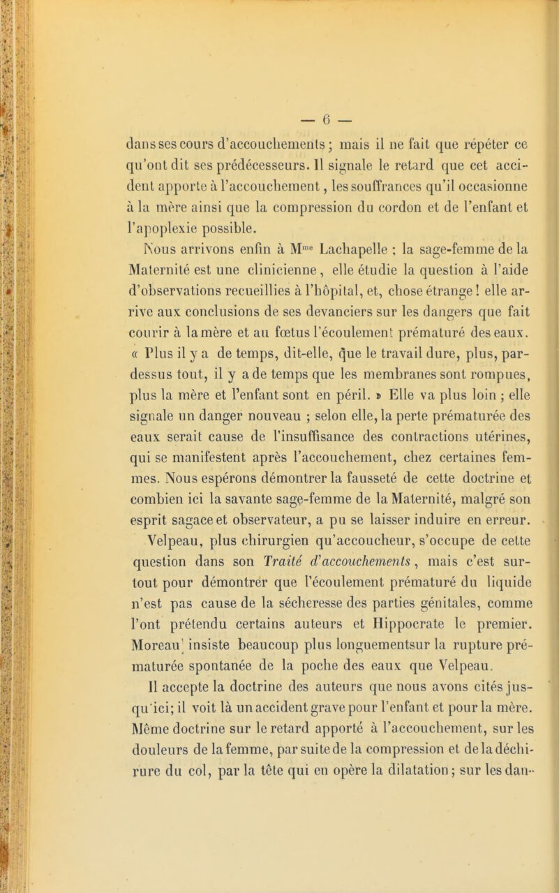 clans ses cours d'accouchemenls ; mais il ne fait que répéter ce qu'ont dit ses prédécesseurs. Il signale le retard que cet acci- dent apporte à l'accouchement, les souffrances qu'il occasionne à la mère ainsi que la compression du cordon et de l'enfant et l'apoplexie possible. Nous arrivons enfin à Mme Lachapelle ; la sage-femme de la Maternité est une clinicienne , elle étudie la question à l'aide d'observations recueillies à l'hôpital, et, chose étrange ! elle ar- rive aux conclusions de ses devanciers sur les dangers que fait courir à la mère et au fœtus l'écoulement prématuré des eaux. « Plus il y a de temps, dit-elle, que le travail dure, plus, par- dessus tout, il y a de temps que les membranes sont rompues, plus la mère et l'enfant sont en péril. » Elle va plus loin ; elle signale un danger nouveau ; selon elle, la perte prématurée des eaux serait cause de l'insuffisance des contractions utérines, qui se manifestent après l'accouchement, chez certaines fem- mes. Nous espérons démontrer la fausseté de cette doctrine et combien ici la savante sage-femme de la Maternité, malgré son esprit sagaceet observateur, a pu se laisser induire en erreur. Velpeau, plus chirurgien qu'accoucheur, s'occupe de cette question dans son Traité d'accouchements, mais c'est sur- tout pour démontrer que l'écoulement prématuré du liquide n'est pas cause de la sécheresse des parties génitales, comme l'ont prétendu certains auteurs et Hippocrate le premier. Moreaiv insiste beaucoup plus longuementsur la rupture pré- maturée spontanée de la poche des eaux que Velpeau. Il accepte la doctrine des auteurs que nous avons cités jus- qu'ici; il voit là un accident grave pour l'enfant et pour la mère. Même doctrine sur le retard apporté à l'accouchement, sur les douleurs de la femme, par suite de la compression et de la déchi- rure du col, par la tête qui en opère la dilatation ; sur les dan-