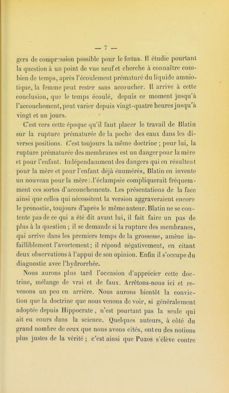 gers de compression possible pour le fœtus. 11 étudie pourtant la question à un point de vue neuf et cherche à connaître com- bien de temps, après l'écoulement prématuré du liquide amnio- tique, la femme peut rester sans accoucher. 11 arrive à cette conclusion, que le temps écoulé, depuis ce moment jusqu'à l'accouchement, peut varier depuis vingt-quatre heures jusqu'à vingt et un jours. C'est vers cette époque qu'il faut placer le travail de Blatin sur la rupture prématurée de la poche des eaux dans les di- verses positions. C'est toujours la même doctrine ; pour lui, la rupture prématurée des membranes est un danger pour la mère et pour l'enfant. Indépendamment des dangers qui en résultent pour la mère et pour l'enfant déjà énumérés, Blatin en invente un nouveau pour la mère.-.l'éclampsie compliquerait fréquem- ment ces sortes d'accouchements. Les présentations de la face ainsi que celles qui nécessitent la version aggraveraient encore le pronostic, toujours d'après le même auteur. Blatin ne se con- tente pas de ce qui a été dit avant lui, il fait faire un pas de plus à la question ; il se demande si la rupture des membranes, qui arrive dans les premiers temps de la grossesse, amène in- failliblement l'avortement; il répond négativement, en citant deux observations à l'appui de son opinion. Enfin il s'occupe du diagnostic avec l'hydrorrhée. Nous aurons plus tard l'occasion d'apprécier cette doc - trine, mélange de vrai et de faux. Arrêtons-nous ici et re- venons un peu en arrière. Nous aurons bientôt la convic- tion que la doctrine que nous venons de voir, si généralement adoptée depuis Hippocrate , n'est pourtant pas la seule qui ait eu cours dans la science. Quelques auteurs, à coté du grand nombre de ceux que nous avons cités, ont eu des notions plus justes de la vérité ; c'est ainsi que Puzos s'élève contre